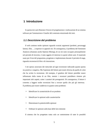 1 Introduzione
In questa tesi sarà illustrato il lavoro di progettazione e realizzazione di un sistema
software per l'annotazione e l'analisi del contenuto emozionale dei testi.

1.1 Descrizione del problema
Il web contiene molte opinioni riguardo svariati argomenti (prodotti, personaggi
famosi, film, …) espresse in appositi siti. Di conseguenza, il problema del Sentiment
Analysis (chiamato anche Opinion Mining), di cui mi sono occupato principalmente
nel periodo di tirocinio, è stato oggetto di interesse in questi ultimi anni. Il materiale
usato per il test del programma, progettato e implementato durante il periodo di stage,
riguarda recensioni di film e di ristorazione.
I siti spesso associano dei meta-dati ad ogni recensione indicando quanto questa
sia positiva o negativa. Ma l'opinione del lettore può essere diversa da quella di colui
che ha scritto la recensione. Ad esempio, il giudizio del lettore potrebbe essere
influenzato dalla trama di un film, mentre i recensori potrebbero ritenere più
importanti altri aspetti, come i caratteri dei protagonisti. Di conseguenza, il lettore è
costretto a leggere molte recensioni fino a trovare quella che più gli interessa.
Il problema può essere suddiviso in quattro sotto-problemi:
•

Identificare le caratteristiche di un prodotto

•

Identificare le opinioni sulle caratteristiche

•

Determinare la polarità delle opinioni

•

Ordinare le opinioni sulla base delle loro intensità

Il sistema che ho progettato tratta solo un sottoinsieme di tutte le possibili

5

 