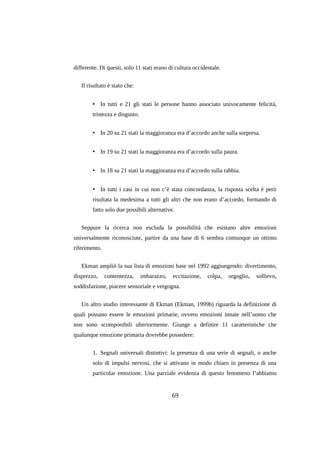 differente. Di questi, solo 11 stati erano di cultura occidentale.
Il risultato è stato che:
• In tutti e 21 gli stati le persone hanno associato univocamente felicità,
tristezza e disgusto.
• In 20 su 21 stati la maggioranza era d’accordo anche sulla sorpresa.
• In 19 su 21 stati la maggioranza era d’accordo sulla paura.
• In 18 su 21 stati la maggioranza era d’accordo sulla rabbia.
• In tutti i casi in cui non c’è stata concordanza, la risposta scelta è però
risultata la medesima a tutti gli altri che non erano d’accordo, formando di
fatto solo due possibili alternative.
Seppure la ricerca non escluda la possibilità che esistano altre emozioni
universalmente riconosciute, partire da una base di 6 sembra comunque un ottimo
riferimento.
Ekman ampliò la sua lista di emozioni base nel 1992 aggiungendo: divertimento,
disprezzo,

contentezza,

imbarazzo,

eccitazione,

colpa,

orgoglio,

sollievo,

soddisfazione, piacere sensoriale e vergogna.
Un altro studio interessante di Ekman (Ekman, 1999b) riguarda la definizione di
quali possano essere le emozioni primarie, ovvero emozioni innate nell’uomo che
non sono scomponibili ulteriormente. Giunge a definire 11 caratteristiche che
qualunque emozione primaria dovrebbe possedere:
1. Segnali universali distintivi: la presenza di una serie di segnali, o anche
solo di impulsi nervosi, che si attivano in modo chiaro in presenza di una
particolar emozione. Una parziale evidenza di questo fenomeno l’abbiamo

69

 