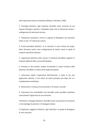 nelle espressioni emotive involontarie (Ekman e Davidson, 1990).
2. Fisiologia distintiva: ogni emozione dovrebbe essere associata ad una
risposta fisiologica specifica, includendo anche stati di alterazione interni e
configurazioni di attivazioni nervose.
3. Valutazione automatica: ovvero la capacità di distinguere una emozione
anche se non c’è l’attenzione conscia.
4. Eventi precedenti distintivi: se le emozioni si sono evolute nel tempo,
allora dovranno esserci certe configurazioni di stimoli esterni in grado di
scatenare specifiche emozioni.
5. Apparizione distintiva nella crescita: le emozioni dovrebbero apparire in
momenti differenti della crescita del bambino.
6. Presenza in altri primati: sempre avvalorando la natura evolutiva delle
emozioni, dovrebbero rivelarsi anche negli altri primati.
7. Attivazione rapida: l’espressione dell’emozione, o anche la sua sola
apparizione interiore, è così veloce da essere percepita solo dopo che si è
completamente manifestata.
8. Durata breve: la durata di una emozione è di minuti o secondi.
9. Attivazione non controllabile: non dovrebbe essere possibile controllare
consciamente l’apparizione di una emozione.
10.Pensieri e immagini distintive: dovrebbe esserci associazione fra emozioni
e certe tipologie di pensiero e di immagini mentali.
11.Esperienza soggettiva distintiva: ogni individuo è in grado di distinguere
le varie emozioni.

70

 