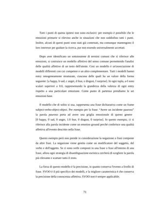 Tutti i punti di questa ipotesi non sono esclusivi: per esempio è possibile che le
emozioni primarie si rilevino anche in situazioni che non soddisfino tutti i punti.
Inoltre, alcuni di questi punti sono stati già contestati, ma comunque mantengono il
loro interesse per guidare la ricerca, pur non essendo universalmente accettati.
Dopo aver identificato un sottoinsieme di termini comuni che si riferisce alle
emozioni, si costruisce un modello affettivo del senso comune permettendo l'analisi
delle qualità affettive di un testo dell'utente. Così un modello è un'associazione di
modelli differenti con cui competere e un altro complementare. Tutti i modelli hanno
entry omogeneamente strutturate, ciascuna delle quali ha un valore della forma
seguente: [a happy, b sad, c anger, d fear, e disgust, f surprise]. In ogni tupla, a-f sono
scalari superiori a 0.0, rappresentando la grandezza della valenza di ogni entry
rispetto a una particolare emozione. Come punto di partenza prendiamo le sei
emozioni base.
Il modello che di solito si usa, rappresenta una frase dichiarativa come un frame
subject-verbo-object-object. Per esempio per la frase: “Avere un incidente pauroso”
la parola pauroso porta ad avere una griglia emozionale di questo genere
[0 happy, 0 sad, 0 anger, 1.0 fear, 0 disgust, 0 surprise]. In questo esempio, ci si
riferisce alla parola incidente come un emotion ground perché conferisce una qualità
affettiva all'evento descritto nella frase.
Questo esempio però non prende in considerazione la negazione o frasi composte
da altre frasi. La negazione viene gestita come un modificatore del soggetto, del
verbo e dell'oggetto. Se ci sono verbi composti in una frase o frasi all'interno di una
frase, allora ogni strategia di disambiguazione euristica cercherà di scegliere la parola
più rilevante e scartare tutto il resto.
La forza di questo modello è la precisione, in quanto conserva l'evento a livello di
frase. SVOO è il più specifico dei modelli, e la migliore caratteristica è che conserva
la precisione della conoscenza affettiva. SVOO non è sempre applicabile.

71

 