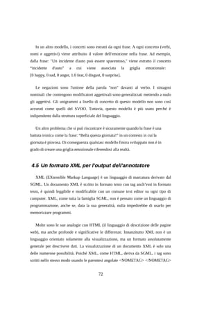 In un altro modello, i concetti sono estratti da ogni frase. A ogni concetto (verbi,
nomi e aggettivi) viene attribuito il valore dell'emozione nella frase. Ad esempio,
dalla frase: "Un incidente d'auto può essere spaventoso," viene estratto il concetto
“incidente

d'auto”

a

cui

viene

associata

la

griglia

emozionale:

[0 happy, 0 sad, 0 anger, 1.0 fear, 0 disgust, 0 surprise].
Le negazioni sono l'unione della parola "non" davanti al verbo. I sintagmi
nominali che contengono modificatori aggettivali sono generalizzati mettendo a nudo
gli aggettivi. Gli unigrammi a livello di concetto di questo modello non sono così
accurati come quelli del SVOO. Tuttavia, questo modello è più usato perché è
indipendente dalla struttura superficiale del linguaggio.
Un altro problema che si può riscontrare è sicuramente quando la frase è una
battuta ironica come la frase: “Bella questa giornata!” in un contesto in cui la
giornata è piovosa. Di conseguenza qualsiasi modello finora sviluppato non è in
grado di creare una griglia emozionale riferendosi alla realtà.

4.5 Un formato XML per l'output dell'annotatore
XML (EXtensible Markup Language) è un linguaggio di marcatura derivato dal
SGML. Un documento XML è scritto in formato testo con tag anch’essi in formato
testo, è quindi leggibile e modificabile con un comune text editor su ogni tipo di
computer. XML, come tutta la famiglia SGML, non è pensato come un linguaggio di
programmazione, anche se, data la sua generalità, nulla impedirebbe di usarlo per
memorizzare programmi.
Molte sono le sue analogie con HTML (il linguaggio di descrizione delle pagine
web), ma anche profonde e significative le differenze. Innanzitutto XML non è un
linguaggio orientato solamente alla visualizzazione, ma un formato assolutamente
generale per descrivere dati. La visualizzazione di un documento XML è solo una
delle numerose possibilità. Poiché XML, come HTML, deriva da SGML, i tag sono
scritti nello stesso modo usando le parentesi angolate <NOMETAG> </NOMETAG>

72

 