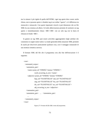 ma la sintassi è più rigida di quella dell’HTML: ogni tag aperto deve essere anche
chiuso, non si possono aprire e chiudere tag in un ordine “sparso”, vi è differenza tra
maiuscole e minuscole. Con questi importanti vincoli si può dimostrare che un file
XML ha una struttura ad albero. Un’utile abbreviazione permette di sostituire un tag
aperto e immediatamente chiuso <BR></BR> con un solo tag con la barra di
chiusura in fondo <BR/>.
In genere un tag XML può essere arricchito aggiungendovi degli attributi che
consistono in coppie nome-valore. La totale generalità della notazione XML permette
di usarla per descrivere praticamente qualsiasi cosa, con il vantaggio sostanziale di
una struttura sintattica univoca.
Il formato XML del file che il programma crea alla fine dell'esecuzione è il
seguente:
<root>
<annotated_corpus>
<annotation_pair>
<name synset_id="STRING" lemma="STRING">
word_occurring_in_text </name>
<adjective synset_id=”STRING" lemma="STRING"
hap_val="FLOATVALUE" sad_val="FLOATVALUE"
ang_val="FLOATVALUE" fea_val="FLOATVALUE"
dis_val="FLOATVALUE" sur_val="FLOATVALUE">
adj_occurring_in_text </adjective>
</annotation_pair>
<annotation_pair> … </annotation_pair>
…
</annotated_corpus>
</root>
Figura 27: Formato del file XML creato dal programma

73

 