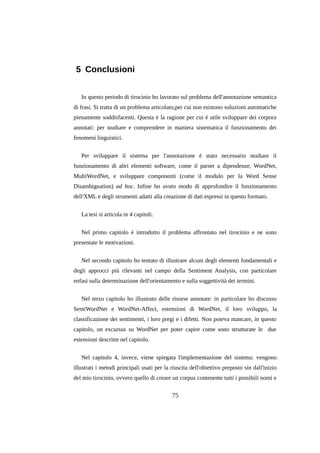 5 Conclusioni
In questo periodo di tirocinio ho lavorato sul problema dell'annotazione semantica
di frasi. Si tratta di un problema articolato,per cui non esistono soluzioni automatiche
pienamente soddisfacenti. Questa è la ragione per cui è utile sviluppare dei corpora
annotati: per studiare e comprendere in maniera sistematica il funzionamento dei
fenomeni linguistici.
Per sviluppare il sistema per l'annotazione è stato necessario studiare il
funzionamento di altri elementi software, come il parser a dipendenze, WordNet,
MultiWordNet, e sviluppare componenti (come il modulo per la Word Sense
Disambiguation) ad hoc. Infine ho avuto modo di approfondire il funzionamento
dell'XML e degli strumenti adatti alla creazione di dati espressi in questo formato.
La tesi si articola in 4 capitoli.
Nel primo capitolo è introdotto il problema affrontato nel tirocinio e ne sono
presentate le motivazioni.
Nel secondo capitolo ho tentato di illustrare alcuni degli elementi fondamentali e
degli approcci più rilevanti nel campo della Sentiment Analysis, con particolare
enfasi sulla determinazione dell'orientamento e sulla soggettività dei termini.
Nel terzo capitolo ho illustrato delle risorse annotate: in particolare ho discusso
SentiWordNet e WordNet-Affect, estensioni di WordNet, il loro sviluppo, la
classificazione dei sentimenti, i loro pregi e i difetti. Non poteva mancare, in questo
capitolo, un excursus su WordNet per poter capire come sono strutturate le due
estensioni descritte nel capitolo.
Nel capitolo 4, invece, viene spiegata l'implementazione del sistema: vengono
illustrati i metodi principali usati per la riuscita dell'obiettivo preposto sin dall'inizio
del mio tirocinio, ovvero quello di creare un corpus contenente tutti i possibili nomi e

75

 