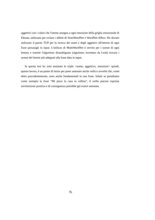 aggettivi con i valori che l'utente assegna a ogni emozione della griglia emozionale di
Ekman, utilizzata per evitare i difetti di SentiWordNet e WordNet-Affect. Ho dovuto
utilizzare il parser TUP per la ricerca dei nomi e degli aggettivi all'interno di ogni
frase passatagli in input. L'utilizzo di MultiWordNet è servito per i synset di ogni
lemma e tramite l'algoritmo disambiguate (algoritmo inventato da Lesk) trovare i
synset dei lemmi più adeguati alla frase data in input.
In questa tesi ho solo annotato le triple <nome, aggettivo, emozioni> quindi,
questo lavoro, è un punto di inizio per poter annotare anche verbi e avverbi che, come
detto precedentemente, sono anche fondamentali in una frase. Infatti se prendiamo
come esempio la frase “Mi piace la casa in collina”, il verbo piacere esprime
un'emozione positiva e di conseguenza potrebbe già essere annotata.

76

 