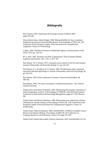 Bibliografia
Piero Amerio, 2007. Fondamenti di Psicologia Sociale, Il Mulino 2007,
pages 163-164.
Alina Andreevskaia, Sabine Bergler. 2006. Mining WordNet for fuzzy sentiment:
Sentiment tag extraction from WordNet glosses. In Proceedings of EACL-06, 11th
Conference of the European Chapter of the Association for Computational
Linguistics, Trento, IT. Forthcoming.
J. Bates, 1994. The Role of Emotion in Believable Agents. Communications of the
ACM. 37(7), pp. 122-125.
M. G. Dyer, 1987. Emotions and Their Computations: Three Computer Models.
Cognition and Emotion, Vol. 1, No. 3, 323- 347.
Paul Ekman , W. V. Friesen, 1971. Constants across cultures in the face and emotion.
Journal of Personality and Social Psychology 17, pp. 124-129.
Paul Ekman, R. J. Davidson, W. V. Friesen, 1990. The Duchenne smile: emotional
expression and brain physiology II. Journal of Personality and Social Psychology 58,
pp. 342-353.
Paul Ekman, 1993. Facial expression of emotion. American Psychologist, 48,
384-392.
Paul Ekman, 1994. The nature of emotions. Fundamental questions . New York &
Oxford University.
Andrea Esuli and Fabrizio Sebastiani. 2005. Determining the semantic orientation of
terms through gloss analysis. In Proceedings of CIKM-05, 14th ACM International
Conference on Information and Knowledge Management, pages 617–624, Bremen,
DE.
Andrea Esuli and Fabrizio Sebastiani. 2006. Determining term subjectivity and term
orientation for opinion mining. In Proceedings of EACL-06, 11th Conference of the
European Chapter of the Association for Computational Linguistics, Trento, IT.
Forthcoming.
Andrea Esuli, Fabrizio Sebastiani. 2006. SentiWordNet: A Publicly Available Lexical
Resource for Opinion Mining. Proceedings of LREC-06, 5th Conference on
Language Resources and Evaluation, Genova, IT, pages 417-422.
Andrea Esuli, Stefano Baccianella, Fabrizio Sebastiani. 2010. SentiWordNet 3.0: An

77

 