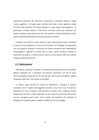 annotazioni semantiche dei meta-dati: in particolare al momento annota le coppie
<nome, aggettivo> e da ogni coppia costruisce una tripla <nome, aggettivo, griglia
dei valori delle emozioni che l'utente attribuisce a ogni coppia nome-aggettivo>. In
particolare, il sistema utilizza il TUP (Turin University Parser) per analizzare uno
stream continuo in input (letto da un file o da tastiera) in modo da determinare la sua
struttura grammaticale grazie ad una data grammatica formale.
L'obiettivo del tirocinio è stato quello di capire come possono essere classificate
le emozioni che compaiono in un testo di recensione e di sviluppare un programma
che sia in grado di acquisire le emozioni che l'utente percepisce dalla combinazione
nome-aggettivo, leggendo lo stream dato in input, tramite l'esplicita richiesta di
inserimento da tastiera. I risultati saranno salvati in un documento XML che conterrà
l'output prodotto dal software.

1.2 Motivazioni
Individuare, analizzare e annotare il contenuto emozionale dei testi è un problema
difficile soprattutto per i calcolatori, che possono commettere vari tipi di errori.
Errori nel giudicare l'opinione di una frase del tipo “Ho evitato un incidente” rispetto
all'opinione della frase “Ho causato un incidente”.
Il sistema sopra descritto si occupa di individuare e annotare in maniera
automatica solo le coppie nome-aggettivo presenti in una certa frase. Il sistema è
attualmente in fase di testing. L'individuazione di questi errori, commessi durante
l'elaborazione dei file, è molto importante sia per valutare le prestazioni del sistema
sia per correggere questi errori. Serve quindi uno strumento che permetta di
distinguere in maniera rapida e semplice la differenza tra frasi ambigue.

6

 