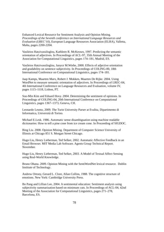 Enhanced Lexical Resource for Sentiment Analysis and Opinion Mining.
Proceedings of the Seventh conference on International Language Resources and
Evaluation (LREC’10), European Language Resources Association (ELRA), Valletta,
Malta, pages 2200-2204.
Vasileios Hatzivassiloglou, Kathleen R. McKeown, 1997. Predicting the semantic
orientation of adjectives. In Proceedings of ACL-97, 35th Annual Meeting of the
Association for Computational Linguistics, pages 174–181, Madrid, ES.
Vasileios Hatzivassiloglou, Janyce M.Wiebe, 2000. Effects of adjective orientation
and gradability on sentence subjectivity. In Proceedings of COLING-00, 18th
International Conference on Computational Linguistics, pages 174–181.
Jaap Kamps, Maarten Marx, Robert J. Mokken, Maarten De Rijke. 2004. Using
WordNet to measure semantic orientation of adjectives. In Proceedings of LREC-04,
4th International Conference on Language Resources and Evaluation, volume IV,
pages 1115–1118, Lisbon, PT.
Soo-Min Kim and Eduard Hovy. 2004. Determining the sentiment of opinions. In
Proceedings of COLING-04, 20th International Conference on Computational
Linguistics, pages 1367–1373, Geneva, CH.
Leonardo Lesmo, 2009. The Turin University Parser at Evalita, Dipartimento di
Informatica, Università di Torino.
Michael E.Lesk. 1986. Automatic sense disambiguation using machine readable
dictionaries: How to tell a pine cone from ice cream cone. In Proceeding of SIGDOC.
Bing Liu. 2008. Opinion Mining. Department of Computer Science University of
Illinois at Chicago 851 S. Morgan Street Chicago.
Hugo Liu, Henry Lieberman, Ted Selker, 2002. Automatic Affective Feedback in an
Email Browser. MIT Media Lab Software. Agents Group Technical Report.
November.
Hugo Liu, Henry Lieberman, Ted Selker, 2003. A Model of Textual Affect Sensing
using Real-World Knowledge.
Bruno Ohana. 2009. Opinion Mining with the SentiWordNet lexical resource. Dublin
Institute of Technology.
Andrew Ortony, Gerard L. Clore, Allan Collins, 1988. The cognitive structure of
emotions. New York: Cambridge University Press.
Bo Pang and Lillian Lee, 2004. A sentimental education: Sentiment analysis using
subjectivity summarization based on minimum cuts. In Proceedings of ACL-04, 42nd
Meeting of the Association for Computational Linguistics, pages 271–278,
Barcelona, ES.

78

 