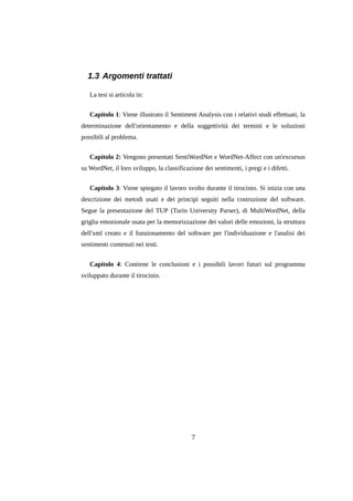 1.3 Argomenti trattati
La tesi si articola in:
Capitolo 1: Viene illustrato il Sentiment Analysis con i relativi studi effettuati, la
determinazione dell'orientamento e della soggettività dei termini e le soluzioni
possibili al problema.
Capitolo 2: Vengono presentati SentiWordNet e WordNet-Affect con un'excursus
su WordNet, il loro sviluppo, la classificazione dei sentimenti, i pregi e i difetti.
Capitolo 3: Viene spiegato il lavoro svolto durante il tirocinio. Si inizia con una
descrizione dei metodi usati e dei principi seguiti nella costruzione del software.
Segue la presentazione del TUP (Turin University Parser), di MultiWordNet, della
griglia emozionale usata per la memorizzazione dei valori delle emozioni, la struttura
dell'xml creato e il funzionamento del software per l'individuazione e l'analisi dei
sentimenti contenuti nei testi.
Capitolo 4: Contiene le conclusioni e i possibili lavori futuri sul programma
sviluppato durante il tirocinio.

7

 