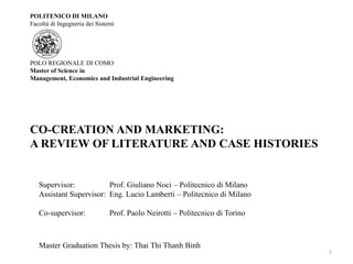 POLITENICO DI MILANO
Facoltà di Ingegneria dei Sistemi




POLO REGIONALE DI COMO
Master of Science in
Management, Economics and Industrial Engineering




CO-CREATION AND MARKETING:
A REVIEW OF LITERATURE AND CASE HISTORIES


   Supervisor:           Prof. Giuliano Noci – Politecnico di Milano
   Assistant Supervisor: Eng. Lucio Lamberti – Politecnico di Milano

   Co-supervisor:              Prof. Paolo Neirotti – Politecnico di Torino



   Master Graduation Thesis by: Thai Thi Thanh Binh
                                                                              1
 