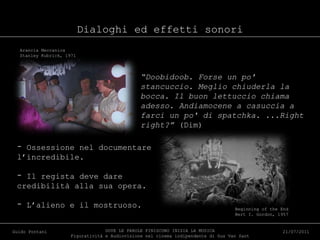 Dialoghi ed effetti sonori DOVE LE PAROLE FINISCONO INIZIA LA MUSICA Figuratività e Audiovisione nel cinema indipendente di Gus Van Sant Guido Pontani 21/07/2011 “ Doobidoob. Forse un po' stancuccio. Meglio chiuderla la bocca. Il buon lettuccio chiama adesso. Andiamocene a casuccia a farci un po' di spatchka. ...Right right?”  (Dim) Arancia Meccanica Stanley Kubrick, 1971 Ossessione nel documentare l’incredibile. Il regista deve dare credibilità alla sua opera. L’alieno e il mostruoso. Beginning of the End Bert I. Gordon, 1957 
