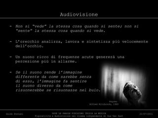 Audiovisione Non si “vede” la stessa cosa quando si sente; non si “sente” la stessa cosa quando si vede. L’orecchio analizza, lavora e sintetizza più velocemente dell’occhio. Un suono ricco di frequenze acute genererà una percezione più in allarme. Se il suono rende l’immagine differente da come sarebbe senza di esso, l’immagine fa sentire il suono diverso da come risuonerebbe se risuonasse nel buio. DOVE LE PAROLE FINISCONO INIZIA LA MUSICA Figuratività e Audiovisione nel cinema indipendente di Gus Van Sant Guido Pontani 21/07/2011 Psycho   Alfred Hitchcock, 1960 
