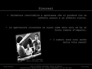 Sincresi Saldatura inevitabile e spontanea che si produce tra un effetto sonoro e un effetto visivo. Lo spettatore riconosce un suono come vero solo se ha un forte rumore d’impatto. I rumori sono così anche nella vita reale? DOVE LE PAROLE FINISCONO INIZIA LA MUSICA Figuratività e Audiovisione nel cinema indipendente di Gus Van Sant Guido Pontani 21/07/2011 Toro scatenato  Martin Scorsese, 1980 