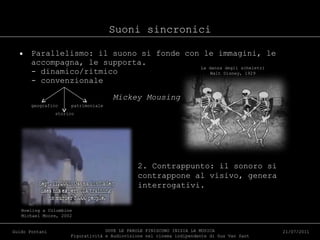 Suoni sincronici Parallelismo: il suono si fonde con le immagini, le accompagna, le supporta. - dinamico/ritmico - convenzionale geografico  patrimoniale   storico DOVE LE PAROLE FINISCONO INIZIA LA MUSICA Figuratività e Audiovisione nel cinema indipendente di Gus Van Sant Guido Pontani 21/07/2011 La danza degli scheletri Walt Disney, 1929 Mickey Mousing Bowling a Columbine Michael Moore, 2002 2. Contrappunto: il sonoro si contrappone al visivo, genera interrogativi. 