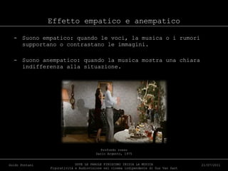Effetto empatico e anempatico Suono empatico: quando le voci, la musica o i rumori supportano o contrastano le immagini. Suono anempatico: quando la musica mostra una chiara indifferenza alla situazione. DOVE LE PAROLE FINISCONO INIZIA LA MUSICA Figuratività e Audiovisione nel cinema indipendente di Gus Van Sant Guido Pontani 21/07/2011 Profondo rosso Dario Argento, 1975 