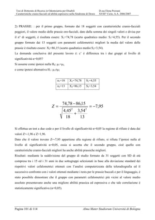Tesi di Dottorato di Ricerca in Odontoiatria per Disabili D.ssa Elena Pozzani
Caratteristiche cranio-facciali ed abilità espressive nella Sindrome di Down XVIII° Ciclo, A.A. 2006/2007
Pagina 101 di 114 Alma Mater Studiorum Università di Bologna
2) PRASSIE: : per il primo gruppo, formato dai 18 soggetti con caratteristiche cranio-facciali
peggiori, il valore medio delle prassie oro-facciali, dato dalla somma dei singoli valori e divisa per
il n° di soggetti, è risultata essere: X1=74,78 (scarto quadratico medio: S1=4,55). Per il secondo
gruppo formato dai 13 soggetti con parametri cefalometrici migliori la media del valore delle
prassie è risultato essere: X2=86,15 (scarto quadratico medio:S2=3,54).
La domanda conclusiva del presente lavoro è: c’ è differenza tra i due gruppi al livello di
significatività α=0,05?
Si assume come ipotesi nulla H0: µ1=µ2,
e come ipotesi alternativa H1: µ1≠µ2
n1=18 X1=74,78 S1=4,55
n2=13 X2=86,15 S2=3,54
95,7
13
54,3
18
45,4
15,8678,74
22
−=
+
−
=Z
Si effettua un test a due code e per il livello di significatività α=0,05 la regione di rifiuto è data dai
valori Z<-1,96 e Z>1,96.
Dato che il valore trovato Z=-7,95 appartiene alla regione di rifiuto, si rifiuta l’ipotesi nulla al
livello di significatività α=0,05, ossia si accetta che il secondo gruppo, cioè quello con
caratteristiche cranio-facciali migliori ha anche abilità prassiche migliori.
Risultati: mediante la suddivisione del gruppo di studio formato da 31 soggetti con SD di età
compresa tra i 15 ed i 31 anni in due sottogruppi selezionati in base alla deviazione standard dei
rispettivi valori cefalometrici ottenuti con l’analisi computerizzata della teleradiografia ed il
successivo confronto con i valori ottenuti mediante i tests per le prassie buccali e per il linguaggio, è
stato possibile dimostrare che il gruppo con parametri cefalometrici più vicini al valore medio
assoluto presentavano anche una migliore abilità prassica ed espressiva e che tale correlazione è
statisticamente significativa (α=0,05).
 