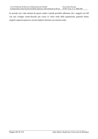 Tesi di Dottorato di Ricerca in Odontoiatria per Disabili D.ssa Elena Pozzani
Caratteristiche cranio-facciali ed abilità espressive nella Sindrome di Down XVIII° Ciclo, A.A. 2006/2007
Pagina 102 di 114 Alma Mater Studiorum Università di Bologna
In accordo con i dati ottenuti da questo studio è quindi possibile affermare che i soggetti con SD
con uno sviluppo cranio-facciale più vicino ai valori medi della popolazione generale hanno
migliori capacità espressive ed una migliore funzione oro-motoria orale.
 