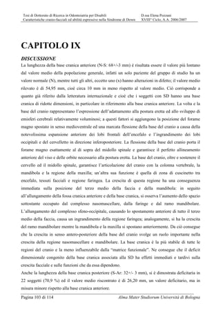 Tesi di Dottorato di Ricerca in Odontoiatria per Disabili D.ssa Elena Pozzani
Caratteristiche cranio-facciali ed abilità espressive nella Sindrome di Down XVIII° Ciclo, A.A. 2006/2007
Pagina 103 di 114 Alma Mater Studiorum Università di Bologna
CAPITOLO IX
DISCUSSIONE
La lunghezza della base cranica anteriore (N-S: 68+/-3 mm) è risultata essere il valore più lontano
dal valore medio della popolazione generale, infatti un solo paziente del gruppo di studio ha un
valore normale (N), mentre tutti gli altri, eccetto uno (x) hanno alterazioni in difetto; il valore medio
rilevato è di 54,95 mm, cioè circa 10 mm in meno rispetto al valore medio. Ciò corrisponde a
quanto già riferito dalla letteratura internazionale e cioè che i soggetti con SD hanno una base
cranica di ridotte dimensioni, in particolare in riferimento alla base cranica anteriore. La volta e la
base del cranio rappresentano l’espressione dell’adattamento alla postura eretta ed allo sviluppo di
emisferi cerebrali relativamente voluminosi; a questi fattori si aggiungono la posizione del forame
magno spostato in senso medioventrale ed una marcata flessione della base del cranio a causa della
notevolissima espansione anteriore dei lobi frontali dell’encefalo e l’ingrandimento dei lobi
occipitali e del cervelletto in direzione inferoposteriore. La flessione della base del cranio porta il
forame magno esattamente al di sopra del midollo spinale e garantisce il perfetto allineamento
anteriore del viso e delle orbite necessario alla postura eretta. La base del cranio, oltre e sostenere il
cervello ed il midollo spinale, garantisce l’articolazione del cranio con la colonna vertebrale, la
mandibola e la regione della maxilla; un’altra sua funzione è quella di zona di cuscinetto tra
encefalo, tessuti facciali e regione faringea. La crescita di questa regione ha una conseguenza
immediata sulla posizione del terzo medio della faccia e della mandibola: in seguito
all’allungamento della fossa cranica anteriore e della base cranica, si osserva l’aumento dello spazio
sottostante occupato dal complesso nasomascellare, dalla faringe e dal ramo mandibolare.
L’allungamento del complesso sfeno-occipitale, causando lo spostamento anteriore di tutto il terzo
medio della faccia, causa un ingrandimento della regione faringea; analogamente, si ha la crescita
del ramo mandibolare mentre la mandibola e la maxilla si spostano anteriormente. Da ciò consegue
che la crescita in senso antero-posteriore della base del cranio svolge un ruolo importante nella
crescita della regione nasomascellare e mandibolare. La base cranica è la più stabile di tutte le
regioni del cranio e la meno influenzabile dalla “matrice funzionale”. Ne consegue che il deficit
dimensionale congenito della base cranica associata alla SD ha effetti immediati e tardivi sulla
crescita facciale e sulle funzioni che da essa dipendono.
Anche la lunghezza della base cranica posteriore (S-Ar: 32+/- 3 mm), si è dimostrata deficitaria in
22 soggetti (70,9 %) ed il valore medio riscontrato è di 26,20 mm, un valore deficitario, ma in
misura minore rispetto alla base cranica anteriore.
 