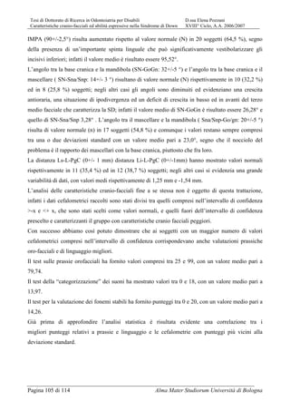 Tesi di Dottorato di Ricerca in Odontoiatria per Disabili D.ssa Elena Pozzani
Caratteristiche cranio-facciali ed abilità espressive nella Sindrome di Down XVIII° Ciclo, A.A. 2006/2007
Pagina 105 di 114 Alma Mater Studiorum Università di Bologna
IMPA (90+/-2,5°) risulta aumentato rispetto al valore normale (N) in 20 soggetti (64,5 %), segno
della presenza di un’importante spinta linguale che può significativamente vestibolarizzare gli
incisivi inferiori; infatti il valore medio è risultato essere 95,52°.
L’angolo tra la base cranica e la mandibola (SN-GoGn: 32+/-5 °) e l’angolo tra la base cranica e il
mascellare ( SN-Sna/Snp: 14+/- 3 °) risultano di valore normale (N) rispettivamente in 10 (32,2 %)
ed in 8 (25,8 %) soggetti; negli altri casi gli angoli sono diminuiti ed evidenziano una crescita
antioraria, una situazione di ipodivergenza ed un deficit di crescita in basso ed in avanti del terzo
medio facciale che caratterizza la SD; infatti il valore medio di SN-GoGn è risultato essere 26,28° e
quello di SN-Sna/Snp 3,28° . L’angolo tra il mascellare e la mandibola ( Sna/Snp-Go/gn: 20+/-5 °)
risulta di valore normale (n) in 17 soggetti (54,8 %) e comunque i valori restano sempre compresi
tra una o due deviazioni standard con un valore medio pari a 23,0°, segno che il nocciolo del
problema è il rapporto dei mascellari con la base cranica, piuttosto che fra loro.
La distanza Ls-L-PgC (0+/- 1 mm) distanza Li-L-PgC (0+/-1mm) hanno mostrato valori normali
rispettivamente in 11 (35,4 %) ed in 12 (38,7 %) soggetti; negli altri casi si evidenzia una grande
variabilità di dati, con valori medi rispettivamente di 1,25 mm e -1,54 mm.
L’analisi delle caratteristiche cranio-facciali fine a se stessa non è oggetto di questa trattazione,
infatti i dati cefalometrici raccolti sono stati divisi tra quelli compresi nell’intervallo di confidenza
>-x e <+ x, che sono stati scelti come valori normali, e quelli fuori dell’intervallo di confidenza
prescelto e caratterizzanti il gruppo con caratteristiche cranio facciali peggiori.
Con successo abbiamo così potuto dimostrare che ai soggetti con un maggior numero di valori
cefalometrici compresi nell’intervallo di confidenza corrispondevano anche valutazioni prassiche
oro-facciali e di linguaggio migliori.
Il test sulle prassie orofacciali ha fornito valori compresi tra 25 e 99, con un valore medio pari a
79,74.
Il test della “categorizzazione” dei suoni ha mostrato valori tra 0 e 18, con un valore medio pari a
13,97.
Il test per la valutazione dei fonemi stabili ha fornito punteggi tra 0 e 20, con un valore medio pari a
14,26.
Già prima di approfondire l’analisi statistica è risultata evidente una correlazione tra i
migliori punteggi relativi a prassie e linguaggio e le cefalometrie con punteggi più vicini alla
deviazione standard.
 