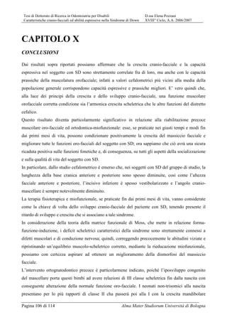 Tesi di Dottorato di Ricerca in Odontoiatria per Disabili D.ssa Elena Pozzani
Caratteristiche cranio-facciali ed abilità espressive nella Sindrome di Down XVIII° Ciclo, A.A. 2006/2007
Pagina 106 di 114 Alma Mater Studiorum Università di Bologna
CAPITOLO X
CONCLUSIONI
Dai risultati sopra riportati possiamo affermare che la crescita cranio-facciale e la capacità
espressiva nel soggetto con SD sono strettamente correlate fra di loro, ma anche con le capacità
prassiche della muscolatura orofacciale; infatti a valori cefalometrici più vicini alla media della
popolazione generale corrispondono capacità espressive e prassiche migliori. E’ vero quindi che,
alla luce dei principi della crescita e dello sviluppo cranio-facciale, una funzione muscolare
orofacciale corretta condizione sia l’armonica crescita scheletrica che le altre funzioni del distretto
cefalico.
Questo risultato diventa particolarmente significativo in relazione alla riabilitazione precoce
muscolare oro-facciale ed ortodontica-miofunzionale: esse, se praticate nei giusti tempi e modi fin
dai primi mesi di vita, possono condizionare positivamente la crescita del massiccio facciale e
migliorare tutte le funzioni oro-facciali del soggetto con SD; ora sappiamo che ciò avrà una sicura
ricaduta positiva sulle funzioni fonetiche e, di conseguenza, su tutti gli aspetti della socializzazione
e sulla qualità di vita del soggetto con SD.
In particolare, dallo studio cefalometrico è emerso che, nei soggetti con SD del gruppo di studio, la
lunghezza della base cranica anteriore e posteriore sono spesso diminuite, così come l’altezza
facciale anteriore e posteriore, l’incisivo inferiore è spesso vestibolarizzato e l’angolo cranio-
mascellare è sempre notevolmente diminuito.
La terapia fisioterapica e miofunzionale, se praticate fin dai primi mesi di vita, vanno considerate
come la chiave di volta dello sviluppo cranio-facciale del paziente con SD, tenendo presente il
ritardo di sviluppo e crescita che si associano a tale sindrome.
In considerazione della teoria della matrice funzionale di Moss, che mette in relazione forma-
funzione-induzione, i deficit scheletrici caratteristici della sindrome sono strettamente connessi a
difetti muscolari e di conduzione nervosa; quindi, correggendo precocemente le abitudini viziate e
ripristinando un’equilibrio muscolo-scheletrico corretto, mediante la rieducazione miofunzionale,
possiamo con certezza aspirare ad ottenere un miglioramento della dismorfosi del massiccio
facciale.
L’intervento ortognatodontico precoce è particolarmene indicato, poiché l’iposviluppo congenito
del mascellare porta questi bimbi ad avere relazioni di III classe scheletrica fin dalla nascita con
conseguente alterazione della normale funzione oro-facciale. I neonati non-trisomici alla nascita
presentano per lo più rapporti di classe II cha passerà poi alla I con la crescita mandibolare
 