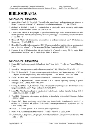 Tesi di Dottorato di Ricerca in Odontoiatria per Disabili D.ssa Elena Pozzani
Caratteristiche cranio-facciali ed abilità espressive nella Sindrome di Down XVIII° Ciclo, A.A. 2006/2007
Pagina 108 di 114 Alma Mater Studiorum Università di Bologna
BIBLIOGRAFIA
BIBLIOGRAFIA CAPITOLO I
1. Jensen GM, Cleall JF, Yip ASG. “Dentoalveolar morphology and developmental changes in
Down’s syndrome (trisomy 21)”. American Journal of Orthodontics 1973; 64: 607-618
2. Oreland A, Heijbel J, Jagell S. “Malocclusion in physically and/or mentally handicapped
children”. Swedish Dental Journal 1987; 11: 103-119
3. Limbrock GJ, Hoyer H, Scheying H. “Regulation theraphy by Castillo Morales in children with
Down syndrome: primary and secondary orofacial pathology”. J of Dentistry for Children 1990;
57 (6): 437-441
4. Hook EB: “Rates of chromosome abnormalities at different maternal ages”. Obstretics and
Ginecology 1981; 58: 282-285
5. Hook EB, Cross PK, Schreinemachers DM: “Chromosomal abnormalities rates at amniocentesis
and in live-born infants”. J of the American Medical Association 1983; 249: 2034-2038
6. Pangalos C et al.”Understanding the mechanism(s) of mosaic trisomy 21, by using DNA
polymorphism analysis”. Am. J. Hum. Genet. 1994; 54:473-481
BIBLIOGRAFIA CAPITOLO II
1. Farkas LG. “Anthropometry of the head and face”. New York, 1994, Raven Press.of Michigan
Press.
2. Stone CA. “A molecular approach to bone regeneration”. Brit J Plast Surg 50:369-73, 1997
3. Korn EL, Baumrind S. “Transverse development of the human jaws between the ages of 8.5 and
15.5 years, studied longitudinally with use of implants”. J Dent Res 69:1298- 1306, 1990
4. Enlow DH, Hans MG.” Essentials of Facial Growth”. Philadelphia, 1996, Saunders
5. Peltomaki T, Kylamarkula S, Vinkka-Puhakka H et al. “Tissue separating capacity of growth
cartilages”. Eur J Orthod,19:473-481, 1997
6. Copray JC, Dibbets JM, Kantomaa T. “The role of condylar cartilage in the development of the
temporomandibular joint”. Angle Orthod 58:369-380, 1988
7. Moss ML. “The functional matrix hypothesis revisited”. Am J Orthod Dentofac Orthop 112: 8-
11, 221-226, 338-342, 410-417, 1997
8. Yen SLK: “Distraction osteogenesis: application to dentofacial orthopedics”. Seminars Orthod
3:275-283, 1997
9. Roberts WE. “Bone physiology, metabolism, and biomechanics in orthodontic practice”. In
Graber TM, Vanarsdall RL, editors: Orthodontics: current principles and techniques, ed 2, St.
Louis, Mosby, 1994
10. Enlow D H. “Facial growth”. W B Saunders, Philadelphia 1990
11. Proffit W R. “Contemporary Orthodontics”. Mosby Year Book St Louis, 1993
12. L Tettamanti, A Tagliabue, A Caprioglio.”Gli indici vertebrali”. Ortognatodonzia Italiana, 2006
13(2): 131-136
 