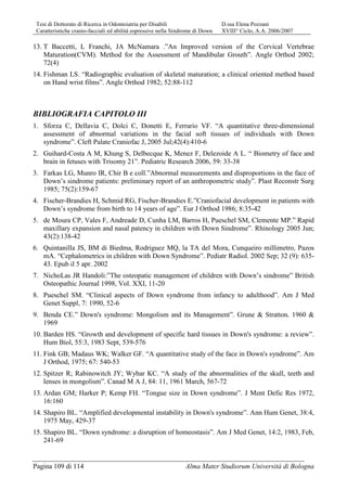 Tesi di Dottorato di Ricerca in Odontoiatria per Disabili D.ssa Elena Pozzani
Caratteristiche cranio-facciali ed abilità espressive nella Sindrome di Down XVIII° Ciclo, A.A. 2006/2007
Pagina 109 di 114 Alma Mater Studiorum Università di Bologna
13. T Baccetti, L Franchi, JA McNamara .”An Improved version of the Cervical Vertebrae
Maturation(CVM). Method for the Assessment of Mandibular Grouth”. Angle Orthod 2002;
72(4)
14. Fishman LS. “Radiographic evaluation of skeletal maturation; a clinical oriented method based
on Hand wrist films”. Angle Orthod 1982; 52:88-112
BIBLIOGRAFIA CAPITOLO III
1. Sforza C, Dellavia C, Dolci C, Donetti E, Ferrario VF. “A quantitative three-dimensional
assessment of abnormal variations in the facial soft tissues of individuals with Down
syndrome”. Cleft Palate Craniofac J, 2005 Jul;42(4):410-6
2. Guihard-Costa A M, Khung S, Delbecque K, Menez F, Delezoide A L. “ Biometry of face and
brain in fetuses with Trisomy 21”. Pediatric Research 2006, 59: 33-38
3. Farkas LG, Munro IR, Chir B e coll.”Abnormal measurements and disproportions in the face of
Down’s sindrome patients: preliminary report of an anthropometric study”. Plast Reconstr Surg
1985; 75(2):159-67
4. Fischer-Brandies H, Schmid RG, Fischer-Brandies E.”Craniofacial development in patients with
Down’s syndrome from birth to 14 years of age”. Eur J Orthod 1986; 8:35-42
5. de Moura CP, Vales F, Andreade D, Cunha LM, Barros H, Pueschel SM, Clemente MP.” Rapid
maxillary expansion and nasal patency in children with Down Sindrome”. Rhinology 2005 Jun;
43(2):138-42
6. Quintanilla JS, BM di Biedma, Rodriguez MQ, la TA del Mora, Cunqueiro millimetro, Pazos
mA. “Cephalometrics in children with Down Syndrome”. Pediatr Radiol. 2002 Sep; 32 (9): 635-
43. Epub il 5 apr. 2002
7. NichoLas JR Handoli:”The osteopatic management of children with Down’s sindrome” British
Osteopathic Journal 1998, Vol. XXI, 11-20
8. Pueschel SM. “Clinical aspects of Down syndrome from infancy to adulthood”. Am J Med
Genet Suppl, 7: 1990, 52-6
9. Benda CE.” Down's syndrome: Mongolism and its Management”. Grune & Stratton. 1960 &
1969
10. Barden HS. “Growth and development of specific hard tissues in Down's syndrome: a review”.
Hum Biol, 55:3, 1983 Sept, 539-576
11. Fink GB; Madaus WK; Walker GF. “A quantitative study of the face in Down's syndrome”. Am
J Orthod, 1975; 67: 540-53
12. Spitzer R; Rabinowitch JY; Wybar KC. “A study of the abnormalities of the skull, teeth and
lenses in mongolism”. Canad M A J, 84: 11, 1961 March, 567-72
13. Ardan GM; Harker P; Kemp FH. “Tongue size in Down syndrome”. J Ment Defic Res 1972,
16:160
14. Shapiro BL. “Amplified developmental instability in Down's syndrome”. Ann Hum Genet, 38:4,
1975 May, 429-37
15. Shapiro BL. “Down syndrome: a disruption of homeostasis”. Am J Med Genet, 14:2, 1983, Feb,
241-69
 