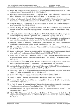 Tesi di Dottorato di Ricerca in Odontoiatria per Disabili D.ssa Elena Pozzani
Caratteristiche cranio-facciali ed abilità espressive nella Sindrome di Down XVIII° Ciclo, A.A. 2006/2007
Pagina 110 di 114 Alma Mater Studiorum Università di Bologna
16. Barden HS. “Fluctuating dental asymmetry: a measure of developmental instability in Down
syndrome”. Am J Phys Anthropol, 52: 2, 1980 Feb, 163-73
17. Bilgin H; Kasemsuwan L; Schachern PA; Paparella MM; Le CT. “Temporal bone study of
Down's syndrome”. Arch Otolaryngol Head Neck Surg, 122: 3, 1996 Mar, 271-5
18. Stebbens VA, Dennis J, Samuels MP, Croft CB, Southall DP. “Sleep related upper airway
obstruction in a cohort with Down's syndrome”. Arch Dis Child, 66: 11, 1991 Nov, 1333-8
19. Mizuno K, Ueda A. “Development of sucking behaviour in infants with Down’s syndrome”.
Acta Peadiatr 2001 Dec; 90(12): 1384-8
20. Glatznoll E, Berg R.”Oral dysfunction in children with Down’s sindrome: an evaluation of
treatment effects by means of videoregistration”. European Journal of Orthodontics 1991,
13:446
21. Limbrock G, Castello-Morales R, Hoyer H, Stover B, Onufer C.”The Castillo-Morales approach
to orofacial pathology in Down’s syndrome”. Int. J of Orofacial Myology.1993, 19-30
22. D Faulks, J-L Verune, M Hennequin.”Consequences of oral rehabilitation on dyskinesia in
adults with Down’s sindrome: a clinical report”. J of Oral Rehabilitation 2002, 29; 209-218
23. American Academy of Pediatrics Committee on Sports Medicine and Fitness. “Atlantoaxial
instability in Down syndrome: subject review”. Pediatrics 1995;96:151-4
24. D R Musich”Orthodontic Intervention and Patients with Down Sindrome”. Angle Orthodontist,
Vol 76, No 4, 2006
25. Barnett Ml, Press KP, Friedmn D, Sonnenberg EM. “The prevalence of periodontitis and dental
caries in a Down’s syndrome population”. J Periodontol 1986 May; 57(5):288-93
26. Alonso Tosso A, Naval Gias L, Hernandez Vallejo G, Lucas Tomas M. “Etude cepholometrique
de la base cranienne dans 133 cas de Sindrome de Down”. Rev Stomatol Chir Maxillofac 1985;
86(4): 234-40
27. Fisher-Brandies H, Schmid RG, Fisher-Brandies E. “Craniofacial development in patients with
Down’s syndrome from birth to 14 years of age”. Eur J Orthod 1986 Feb; 8(1): 35-42
28. Laurisden H, Hansen BF, Reintoft I, Keeling JW, Skovgaard LT, Kjaer I.” Short hard palate in
prenatal trisomy 21”. Orthod Craniofac Res. 2005 May; 8(2):91-5
29. Radovich F, Clarich G. “A global approach to the dental care of children and young adults with
trisomy 21”. Minerva Stomat 1989 Oct; 38 (10): 1095-103
30. Rozner L: “Facial plastic surgery for Down’s sindrome”. Lancet 1983; 1:1320-3
31. Rozner L.:” Down’s sindrome and tongue size”. Med J Aust 1984; 4: 141 (3):196-7
32. Townsend GC. “Tooth size in children and young adults with trisomy 21 (Down) syndrome”.
Arch Oral Biol; 28(2): 159-66
33. Le Clech G, Journel H, Roussey M e coll.” La premiere dentition du trisomique 21. A proposde
114 enfants suivis regulierement”. Ann Pediatr (Paris) 1986; 33(9):795-8
34. Reuland-Bosma W, van Dijk J.”Periodontal disease in Down’s sindrome: a review”. J Clin
Periodontol 1986;13:64-73
35. Sohoel PDC, Johannessen AC, Kristoffersen T, Nielsen R. “Expression of HLA class II
antigens in marginal periodontitis of patients with Down’s syndrome”. Eur J Oral Sci 1995;
103: 207-213
 