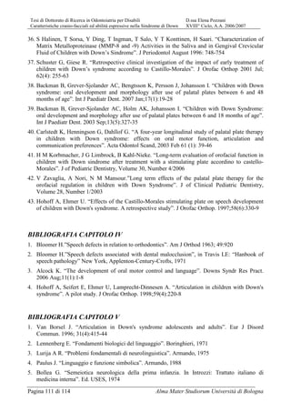 Tesi di Dottorato di Ricerca in Odontoiatria per Disabili D.ssa Elena Pozzani
Caratteristiche cranio-facciali ed abilità espressive nella Sindrome di Down XVIII° Ciclo, A.A. 2006/2007
Pagina 111 di 114 Alma Mater Studiorum Università di Bologna
36. S Halinen, T Sorsa, Y Ding, T Ingman, T Salo, Y T Konttinen, H Saari. “Characterization of
Matrix Metalloproteinase (MMP-8 and -9) Activities in the Saliva and in Gengival Crevicular
Fluid of Children with Down’s Sindrome”. J Periodontol August 1996: 748-754
37. Schuster G, Giese R. “Retrospective clinical investigation of the impact of early treatment of
children with Down’s syndrome according to Castillo-Morales”. J Orofac Orthop 2001 Jul;
62(4): 255-63
38. Backman B, Grever-Sjolander AC, Bengtsson K, Persson J, Johansson I. “Children with Down
syndrome: oral development and morphology after use of palatal plates between 6 and 48
months of age”. Int J Paediatr Dent. 2007 Jan;17(1):19-28
39. Backman B, Grever-Sjolander AC, Holm AK, Johansson I. “Children with Down Syndrome:
oral development and morphology after use of palatal plates between 6 and 18 months of age”.
Int J Paediatr Dent. 2003 Sep;13(5):327-35
40. Carlstedt K, Henningson G, Dahllof G. “A four-year longitudinal study of palatal plate therapy
in children with Down syndrome: effects on oral motor function, articulation and
communication preferences”. Acta Odontol Scand, 2003 Feb 61 (1): 39-46
41. H M Korbmacher, J G Limbrock, B Kahl-Nieke. “Long-term evaluation of orofacial function in
children with Down sindrome after treatment with a stimulating plate accordino to castello-
Morales”. J of Pediatric Dentistry, Volume 30, Number 4/2006
42. V Zavaglia, A Nori, N M Mansour.”Long term effects of the palatal plate therapy for the
orofacial regulation in children with Down Syndrome”. J of Clinical Pediatric Dentistry,
Volume 28, Number 1/2003
43. Hohoff A, Ehmer U. “Effects of the Castillo-Morales stimulating plate on speech development
of children with Down's syndrome. A retrospective study”. J Orofac Orthop. 1997;58(6):330-9
BIBLIOGRAFIA CAPITOLO IV
1. Bloomer H.”Speech defects in relation to orthodontics”. Am J Orthod 1963; 49:920
2. Bloomer H.”Speech defects associated with dental malocclusion”, in Travis LE: “Hanbook of
speech pathology” New York, Applenton-Century-Crofts, 1971
3. Alcock K. “The development of oral motor control and language”. Downs Syndr Res Pract.
2006 Aug;11(1):1-8
4. Hohoff A, Seifert E, Ehmer U, Lamprecht-Dinnesen A. “Articulation in children with Down's
syndrome”. A pilot study. J Orofac Orthop. 1998;59(4):220-8
BIBLIOGRAFIA CAPITOLO V
1. Van Borsel J. “Articulation in Down's syndrome adolescents and adults”. Eur J Disord
Commun. 1996; 31(4):415-44
2. Lennenberg E. “Fondamenti biologici del linguaggio”. Boringhieri, 1971
3. Lurija A R. “Problemi fondamentali di neurolinguistica”. Armando, 1975
4. Paulus J. “Linguaggio e funzione simbolica”. Armando, 1988
5. Bollea G. “Semeiotica neurologica della prima infanzia. In Introzzi: Trattato italiano di
medicina interna”. Ed. USES, 1974
 