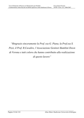 Tesi di Dottorato di Ricerca in Odontoiatria per Disabili D.ssa Elena Pozzani
Caratteristiche cranio-facciali ed abilità espressive nella Sindrome di Down XVIII° Ciclo, A.A. 2006/2007
Pagina 114 di 114 Alma Mater Studiorum Università di Bologna
“Ringrazio sinceramente la Prof. ssa G. Piana, la Prof.ssa S.
Pizzi, il Prof. R.Cavalire, l’Associazione Genitori Bambini Down
di Verona e tutti coloro che hanno contribuito alla realizzazione
di questo lavoro”
 