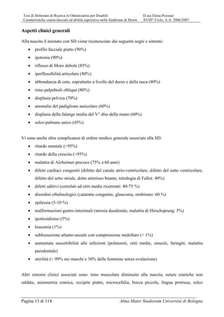 Tesi di Dottorato di Ricerca in Odontoiatria per Disabili D.ssa Elena Pozzani
Caratteristiche cranio-facciali ed abilità espressive nella Sindrome di Down XVIII° Ciclo, A.A. 2006/2007
Pagina 13 di 114 Alma Mater Studiorum Università di Bologna
Aspetti clinici generali
Alla nascita il neonato con SD viene riconosciuto dai seguenti segni e sintomi:
• profilo facciale piatto (90%)
• ipotonia (90%)
• riflesso di Moro debole (85%)
• iperflessibilità articolare (80%)
• abbondanza di cute, soprattutto a livello del dorso e della nuca (80%)
• rime palpebrali oblique (80%)
• displasia pelvica (70%)
• anomalie del padiglione auricolare (60%)
• displasia della falange media del V° dito della mano (60%)
• solco palmare unico (45%)
Vi sono anche altre complicanze di ordine medico generale associate alla SD:
• ritardo mentale (>95%)
• ritardo della crescita (>95%)
• malattia di Alzheimer precoce (75% a 60 anni)
• difetti cardiaci congeniti (difetto del canale atrio-ventricolare, difetto del setto ventricolare,
difetto del setto striale, dotto arterioso beante, tetralogia di Fallot: 40%)
• difetti uditivi (correlati ad otiti medie ricorrenti: 40-75 %)
• disordini oftalmologici (cataratte congenite, glaucoma, strabismo: 60 %)
• epilessia (5-10 %)
• malformazioni gastro-intestinali (atresia duodenale, malattia di Hirschsprung: 5%)
• ipotiroidismo (5%)
• leucemia (1%)
• sublussazione atlanto-assiale con compressione midollare (< 1%)
• aumentata suscettibilità alle infezioni (polmoniti, otiti medie, sinusiti, faringiti, malattia
parodontale)
• sterilità (> 99% nei maschi e 30% delle femmine senza ovulazione)
Altri sintomi clinici associati sono: tono muscolare diminuito alla nascita, suture craniche non
saldate, asimmetria cranica, occipite piatto, microcefalia, bocca piccola, lingua protrusa, solco
 