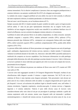 Tesi di Dottorato di Ricerca in Odontoiatria per Disabili D.ssa Elena Pozzani
Caratteristiche cranio-facciali ed abilità espressive nella Sindrome di Down XVIII° Ciclo, A.A. 2006/2007
Pagina 15 di 114 Alma Mater Studiorum Università di Bologna
sistema immunitario. Fra le ulteriori complicanze si possono citare una maggiore predisposizione a
contrarre infezioni e un aumento variabile dal 20 al 50 % di sviluppare una leucemia.
Le malattie che creano i maggiori problemi nel corso della vita sono le riniti croniche, le affezioni
del tratto respiratorio inferiore, la malattia parodontale e le disfunzioni tiroidee.
Non rari sono i casi di leucemia, con un’incidenza attorno all’1%.
Sempre associato alla SD è il ritardo mentale di grado variabile da medio a grave ed ingravescente
nell’età adulta. E’ stato da più parti ripetutamente dimostrato che un miglior livello psico-
intellettivo ed una maggiore integrazione sociale sono ottenibili in un ambiente familiare ricco di
stimoli ed affiancato, ma non sostituito da adeguate strutture educative e di assistenza.
I problemi di salute nelle persone Down in età adulta comprendono, in ordine crescente: anomalie
cardiache congenite e acquisite (30%), malattie polmonari croniche (30%), epilessia (37%),
demenza presenile tipo Alzheimer (42%), osteoporosi con conseguente frattura delle ossa lunghe
(50%), deficit sensoriali acquisiti (50%) e problemi comportamentali (50%), perdita delle abilità
cognitive (55%-75%).
Le persone affette dalla sindrome di Down presentano con maggior frequenza una serie di patologie
quali: cardiopatie, degenerazione del sistema nervoso, ipotonia e ritardo mentale. È interessante
valutarne la morbosità durante le fasi della vita. Attraverso i dati delle SDO è possibile analizzare la
morbosità che comporta un ricovero ospedaliero. Essi forniscono informazioni sia sulla patologia
principale della dimissione che sulle altre patologie accertate durante il ricovero. I dati si riferiscono
ai ricoveri e pertanto lo stesso individuo può apparire più volte in un anno nel computo dei ricoveri,
presentando diverse diagnosi.
Nel 1998 i ricoveri effettuati da persone con sindrome di Down sono stati 6.273, mentre nel 1999
sono saliti a 6.784.
I ricoveri sono stati raggruppati secondo le 24 Categorie Diagnostiche Principali, risultato di una
classificazione delle diagnosi secondo il sistema o organo interessato. Nel 36,7% dei casi la
sindrome di Down è stata riportata come diagnosi principale. Tale percentuale è più elevata nei
primi anni di vita e tende a diminuire nelle età adulte. Le categorie diagnostiche per le quali sono
più frequenti i ricoveri, ad esclusione dei problemi legati ai disturbi mentali, sono, nell’ordine: il
sistema circolatorio, l’apparato respiratorio, orecchio-naso-gola, il sistema nervoso e l'apparato
digerente e il sistema endocrino. Tuttavia il peso delle diverse cause di ricovero varia
considerevolmente nelle varie classi di età per cui prevalgono le patologie cardiache e quelle del
sistema respiratorio nelle età estreme, mentre sono frequenti nelle età intermedie i problemi
otorinolaringoiatrici e i disturbi del sistema nervoso. In particolare nel primo anno di vita, in cui
 