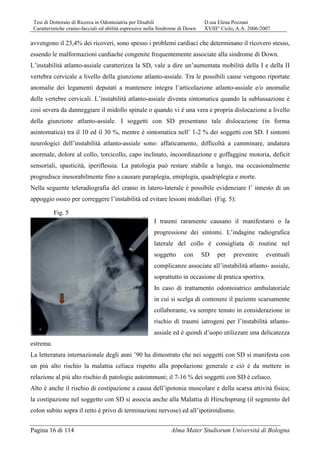 Tesi di Dottorato di Ricerca in Odontoiatria per Disabili D.ssa Elena Pozzani
Caratteristiche cranio-facciali ed abilità espressive nella Sindrome di Down XVIII° Ciclo, A.A. 2006/2007
Pagina 16 di 114 Alma Mater Studiorum Università di Bologna
avvengono il 23,4% dei ricoveri, sono spesso i problemi cardiaci che determinano il ricovero stesso,
essendo le malformazioni cardiache congenite frequentemente associate alla sindrome di Down.
L’instabilità atlanto-assiale caratterizza la SD, vale a dire un’aumentata mobilità della I e della II
vertebra cervicale a livello della giunzione atlanto-assiale. Tra le possibili cause vengono riportate
anomalie dei legamenti deputati a mantenere integra l’articolazione atlanto-assiale e/o anomalie
delle vertebre cervicali. L’instabilità atlanto-assiale diventa sintomatica quando la sublussazione è
così severa da danneggiare il midollo spinale o quando vi è una vera e propria dislocazione a livello
della giunzione atlanto-assiale. I soggetti con SD presentano tale dislocazione (in forma
asintomatica) tra il 10 ed il 30 %, mentre è sintomatica nell’ 1-2 % dei soggetti con SD. I sintomi
neurologici dell’instabilità atlanto-assiale sono: affaticamento, difficoltà a camminare, andatura
anormale, dolore al collo, torcicollo, capo inclinato, incoordinazione e goffaggine motoria, deficit
sensoriali, spasticità, iperiflessia. La patologia può restare stabile a lungo, ma occasionalmente
progredisce inesorabilmente fino a causare paraplegia, emiplegia, quadriplegia e morte.
Nella seguente teleradiografia del cranio in latero-laterale è possibile evidenziare l’ innesto di un
appoggio osseo per correggere l’instabilità ed evitare lesioni midollari (Fig. 5):
I traumi raramente causano il manifestarsi o la
progressione dei sintomi. L’indagine radiografica
laterale del collo è consigliata di routine nel
soggetto con SD per prevenire eventuali
complicanze associate all’instabilità atlanto- assiale,
soprattutto in occasione di pratica sportiva.
In caso di trattamento odontoiatrico ambulatoriale
in cui si scelga di contenere il paziente scarsamente
collaborante, va sempre tenuto in considerazione in
rischio di traumi iatrogeni per l’instabilità atlanto-
assiale ed è quindi d’uopo utilizzare una delicatezza
estrema.
La letteratura internazionale degli anni ’90 ha dimostrato che nei soggetti con SD si manifesta con
un più alto rischio la malattia celiaca rispetto alla popolazione generale e ciò è da mettere in
relazione al più alto rischio di patologie autoimmuni; il 7-16 % dei soggetti con SD è celiaco.
Alto è anche il rischio di costipazione a causa dell’ipotonia muscolare e della scarsa attività fisica;
la costipazione nel soggetto con SD si associa anche alla Malattia di Hirschsprung (il segmento del
colon subito sopra il retto è privo di terminazioni nervose) ed all’ipotiroidismo.
Fig. 5
 