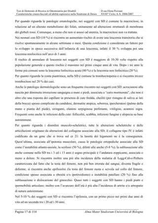 Tesi di Dottorato di Ricerca in Odontoiatria per Disabili D.ssa Elena Pozzani
Caratteristiche cranio-facciali ed abilità espressive nella Sindrome di Down XVIII° Ciclo, A.A. 2006/2007
Pagina 17 di 114 Alma Mater Studiorum Università di Bologna
Per quando riguarda le patologie ematologiche, nei soggetti con SD è comune la macrocitosi, in
relazione ad un alterato metabolismo dei folati, unitamente ad alterazioni strutturali di membrana
dei globuli rossi. Comunque, a meno che non si associ ad anemia, la macrocitosi non va trattata.
Nei neonati con SD (10 %) si riscontra un aumentato rischio di avere una leucemia transitoria che si
risolve spontaneamente in alcune settimane o mesi. Questa condizione è considerata un fattore per
lo sviluppo in epoca successiva dell’infanzia di una leucemia, infatti il 30 % sviluppa poi una
leucemia mielocitica nell’arco di 3 anni.
Il rischio di ammalare di leucemia nei soggetti con SD è maggiore di 10-30 volte rispetto alla
popolazione generale e questo rischio è massimo nei primi cinque anni di vita. Dopo i tre anni le
forme più comuni sono la leucemia linfocitica acuta (80 %) e la leucemia non linfocitica (20 %).
Per quanto riguarda la conta piastrinica, nella SD è comune la trombocitopenia e si riscontra invece
trombocitosi nel 20 % dei casi.
Anche le patologie dermatologiche sono un frequente riscontro nei soggetti con SD: acrocianosi alla
nascita per diminuita irrorazione sanguigna a mani e piedi, associata a “cutis mormorata”, che non è
altro che una risposta dei capillare in presenza di cute fredda, cheiliti (per ristagno di saliva ai lati
della bocca) spesso complicate da candidosi, dermatite atopica, seborrea, ipercheratosi (palmo della
mano e pianta del piede), siringami, elastosi serpiginosa perforante, vitiligine, acantosi nigra.
Frequenti sono anche le infezioni della cute: follicoliti, scabbia, infezioni fungine e alopecia su base
autoimmune.
Per quanto riguarda i disordini muscolo-scheletrici, tutte le alterazioni scheletriche e delle
articolazioni originano da alterazioni del collagene associate alla SD; il collagene tipo IV è infatti
codificato da un gene che si trova sul cr 21: la lassità dei legamenti ne è la conseguenza.
Quest’ultima, associata all’ipotonia muscolare, causa le patologie ortopediche associate alla SD
come l’instabilità atlanto-assiale, la scoliosi (50 %), difetti alle anche (5-8 %); la sublussazione alle
anche comune nella SD tra i 3 ed i 13 anni è segno principale è l’andatura zoppicante, associata o
meno a dolore. Si riscontra inoltre una più alta incidenza della malattia di Legg-Calve-Pethers
caratterizzata dal fatto che la testa del femore, non più ben irrorata dal sangue, diventa fragile e
deforme; si riscontra anche epifisiolisi (la testa del femore ruota e scivola sul collo del femore,
condizione spesso associata a obesità e/o ipotiroidismo) e instabilità patellare (20 %) fino alla
sublussazione o dislocazione del ginocchio. Quasi tutti i soggetti con SD hanno i piedi piatti e
ipermobilità articolare; inoltre con l’avanzare dell’età è più alta l’incidenza di artrite e/o artropatie
di natura autoimmune.
Nel 5-10 % dei soggetti con SD si riscontra l’epilessia, con un primo picco nei primi due anni di
vita ed un secondo tra i 20 ed i 30 anni.
 