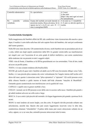 Tesi di Dottorato di Ricerca in Odontoiatria per Disabili D.ssa Elena Pozzani
Caratteristiche cranio-facciali ed abilità espressive nella Sindrome di Down XVIII° Ciclo, A.A. 2006/2007
Pagina 19 di 114 Alma Mater Studiorum Università di Bologna
Controllo odontoiatrico Es. specialistico A 3 mesi
A due anni
Dopo i due anni ogni sei mesi
Poi annualmente
Rx controllo colonna
vertebrale
Esame del rachide cervicale laterale in
posizione neutra, flessa ed estesa. Se le
spazio tra la I e la II ver. cerv. È < 5
mm è consigliata RMN
A tre anni se c’ è instabilità
A 8 anni se attività sportiva a
rischio
Caratteristiche fenotipiche
Nella maggioranza dei bambini affetti da SD, tale condizione viene riconosciuta alla nascita o poco
dopo; il medico è certo della sulla base del solo aspetto fisico del bambino, che sarà poi confermata
dall’esame genetico.
Nella SD sono state descritte 120 caratteristiche diverse; molti bambini non ne possiedono più di sei
o sette, infatti uno degli aspetti caratteristici della SD è la grande varietà delle sue manifestazioni
nei singoli casi: con l’eccezione di un certo grado di deficit intellettivo, non esiste caratteristica
della sindrome che sia presente in tutti i soggetti colpiti.
VISO: visto di fronte, il bambino co la SD ha generalmente un viso arrotondato. Visto di lato, tende
ad avere un profilo piatto.
TESTA: vi è una costante tendenza alla brachicefalia
OCCHI: gli occhi di quasi tutti i bambini ed adulti con la SD sono lievemente obliqui verso l’alto.
Inoltre, vi è una piccola plica cutanea che corre verticalmente fra l’angolo interno dell’occhio ed il
dorso del naso; questa è conosciuta come “plica epicantica” o “epicanto”. Gli occhi possono avere
delle chiazze bianche o gialle intorno al bordo dell’iride chiamate “macchie di Brushfield”.
Entrambe queste caratteristiche non interferiscono con la qualità del visus.
CAPELLI: i capelli sono in genere morbidi e lisci.
COLLO: i neonati con la SD possono avere della cute in eccesso sulla nuca; i bambini più grandi e
gli adulti tendono ad avere un collo corto e largo.
BOCCA: il cavo orale è più piccolo del normale e la lingua leggermente più grande e protrusa fra le
arcate.
MANI: le mani tendono ad essere larghe, con dita corte. Il mignolo talvolta possiede soltanto una
articolazione, anziché due. Questo dito può essere leggermente incurvato verso le altre dita,
caratteristica chiamata “clinodattilia”. Il palmo della mano può essere attraversato soltanto da un
solco, oppure, se ve ne sono due, entrambi possono attraversare tutta la mano.
 