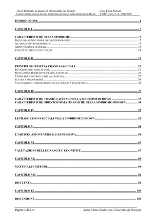 Tesi di Dottorato di Ricerca in Odontoiatria per Disabili D.ssa Elena Pozzani
Caratteristiche cranio-facciali ed abilità espressive nella Sindrome di Down XVIII° Ciclo, A.A. 2006/2007
Pagina 2 di 114 Alma Mater Studiorum Università di Bologna
INTRODUZIONE ........................................................................................................................................... 4
CAPITOLO I ................................................................................................................................................... 7
CARATTERISTICHE DELLA SINDROME............................................................................................... 7
INQUADRAMENTO STORICO ED EPIDEMIOLOGICO ............................................................................................. 7
ALTERAZIONI CROMOSOMICHE ......................................................................................................................... 9
ASPETTI CLINICI GENERALI.............................................................................................................................. 13
CARATTERISTICHE FENOTIPICHE..................................................................................................................... 19
CAPITOLO II................................................................................................................................................ 21
PRINCIPI DI CRESCITA CRANIO-FACCIALE..................................................................................... 21
ISTOGENESI DEI TESSUTI OSSEI........................................................................................................................ 21
MECCANISMI DI CRESCITA CRANIO-FACCIALE ................................................................................................ 22
TEORIE DEL CONTROLLO DELLA CRESCITA ..................................................................................................... 27
SUTURE E SINCONDROSI .................................................................................................................................. 30
VALUTAZIONE E MISURAZIONE DELLA CRESCITA SCHELETRICA .................................................................... 30
CAPITOLO III.............................................................................................................................................. 37
CARATTERISTICHE CRANIO-FACCIALI NELLA SINDROME DI DOWN.................................... 37
CARATTERISTICHE ODONTOSTOMATOLOGICHE DELLA SINDROME DI DOWN................ 44
CAPITOLO IV .............................................................................................................................................. 52
LE PRASSIE ORO-FACCIALI NELLA SINDROME DI DOWN........................................................... 52
CAPITOLO V................................................................................................................................................ 54
L’ARTICOLAZIONE VERBALE-ESPRESSIVA..................................................................................... 54
CAPITOLO VI .............................................................................................................................................. 67
VALUTAZIONE DELLE CAPACITA’ COGNITIVE.............................................................................. 67
CAPITOLO VII............................................................................................................................................. 69
MATERIALI E METODI............................................................................................................................. 69
CAPITOLO VIII ........................................................................................................................................... 82
RISULTATI................................................................................................................................................... 82
CAPITOLO IX ............................................................................................................................................ 103
DISCUSSIONE............................................................................................................................................ 103
 