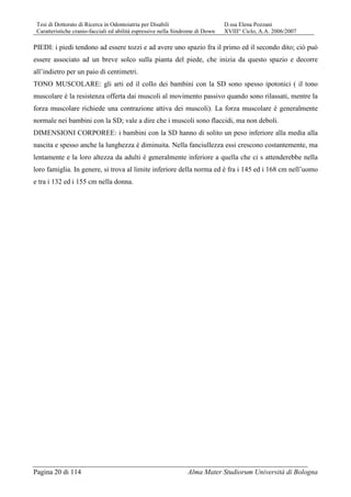 Tesi di Dottorato di Ricerca in Odontoiatria per Disabili D.ssa Elena Pozzani
Caratteristiche cranio-facciali ed abilità espressive nella Sindrome di Down XVIII° Ciclo, A.A. 2006/2007
Pagina 20 di 114 Alma Mater Studiorum Università di Bologna
PIEDI: i piedi tendono ad essere tozzi e ad avere uno spazio fra il primo ed il secondo dito; ciò può
essere associato ad un breve solco sulla pianta del piede, che inizia da questo spazio e decorre
all’indietro per un paio di centimetri.
TONO MUSCOLARE: gli arti ed il collo dei bambini con la SD sono spesso ipotonici ( il tono
muscolare è la resistenza offerta dai muscoli al movimento passivo quando sono rilassati, mentre la
forza muscolare richiede una contrazione attiva dei muscoli). La forza muscolare è generalmente
normale nei bambini con la SD; vale a dire che i muscoli sono flaccidi, ma non deboli.
DIMENSIONI CORPOREE: i bambini con la SD hanno di solito un peso inferiore alla media alla
nascita e spesso anche la lunghezza è diminuita. Nella fanciullezza essi crescono costantemente, ma
lentamente e la loro altezza da adulti è generalmente inferiore a quella che ci s attenderebbe nella
loro famiglia. In genere, si trova al limite inferiore della norma ed è fra i 145 ed i 168 cm nell’uomo
e tra i 132 ed i 155 cm nella donna.
 