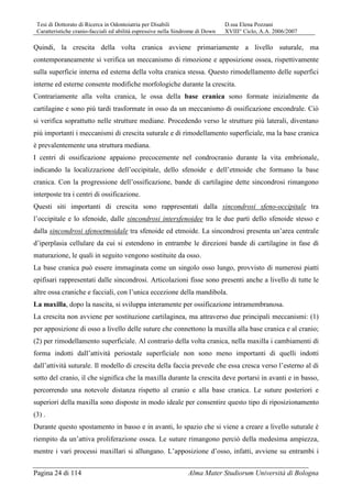 Tesi di Dottorato di Ricerca in Odontoiatria per Disabili D.ssa Elena Pozzani
Caratteristiche cranio-facciali ed abilità espressive nella Sindrome di Down XVIII° Ciclo, A.A. 2006/2007
Pagina 24 di 114 Alma Mater Studiorum Università di Bologna
Quindi, la crescita della volta cranica avviene primariamente a livello suturale, ma
contemporaneamente si verifica un meccanismo di rimozione e apposizione ossea, rispettivamente
sulla superficie interna ed esterna della volta cranica stessa. Questo rimodellamento delle superfici
interne ed esterne consente modifiche morfologiche durante la crescita.
Contrariamente alla volta cranica, le ossa della base cranica sono formate inizialmente da
cartilagine e sono più tardi trasformate in osso da un meccanismo di ossificazione encondrale. Ciò
si verifica soprattutto nelle strutture mediane. Procedendo verso le strutture più laterali, diventano
più importanti i meccanismi di crescita suturale e di rimodellamento superficiale, ma la base cranica
è prevalentemente una struttura mediana.
I centri di ossificazione appaiono precocemente nel condrocranio durante la vita embrionale,
indicando la localizzazione dell’occipitale, dello sfenoide e dell’etmoide che formano la base
cranica. Con la progressione dell’ossificazione, bande di cartilagine dette sincondrosi rimangono
interposte tra i centri di ossificazione.
Questi siti importanti di crescita sono rappresentati dalla sincondrosi sfeno-occipitale tra
l’occipitale e lo sfenoide, dalle sincondrosi intersfenoidee tra le due parti dello sfenoide stesso e
dalla sincondrosi sfenoetmoidale tra sfenoide ed etmoide. La sincondrosi presenta un’area centrale
d’iperplasia cellulare da cui si estendono in entrambe le direzioni bande di cartilagine in fase di
maturazione, le quali in seguito vengono sostituite da osso.
La base cranica può essere immaginata come un singolo osso lungo, provvisto di numerosi piatti
epifisari rappresentati dalle sincondrosi. Articolazioni fisse sono presenti anche a livello di tutte le
altre ossa craniche e facciali, con l’unica eccezione della mandibola.
La maxilla, dopo la nascita, si sviluppa interamente per ossificazione intramembranosa.
La crescita non avviene per sostituzione cartilaginea, ma attraverso due principali meccanismi: (1)
per apposizione di osso a livello delle suture che connettono la maxilla alla base cranica e al cranio;
(2) per rimodellamento superficiale. Al contrario della volta cranica, nella maxilla i cambiamenti di
forma indotti dall’attività periostale superficiale non sono meno importanti di quelli indotti
dall’attività suturale. Il modello di crescita della faccia prevede che essa cresca verso l’esterno al di
sotto del cranio, il che significa che la maxilla durante la crescita deve portarsi in avanti e in basso,
percorrendo una notevole distanza rispetto al cranio e alla base cranica. Le suture posteriori e
superiori della maxilla sono disposte in modo ideale per consentire questo tipo di riposizionamento
(3) .
Durante questo spostamento in basso e in avanti, lo spazio che si viene a creare a livello suturale è
riempito da un’attiva proliferazione ossea. Le suture rimangono perciò della medesima ampiezza,
mentre i vari processi maxillari si allungano. L’apposizione d’osso, infatti, avviene su entrambi i
 
