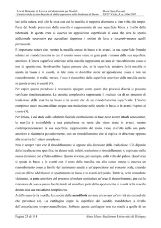 Tesi di Dottorato di Ricerca in Odontoiatria per Disabili D.ssa Elena Pozzani
Caratteristiche cranio-facciali ed abilità espressive nella Sindrome di Down XVIII° Ciclo, A.A. 2006/2007
Pagina 25 di 114 Alma Mater Studiorum Università di Bologna
lati della sutura, così che le ossa con cui la maxilla si rapporta diventano a loro volta più ampie.
Parte del bordo posteriore della maxilla è rappresentata da una superficie libera a livello della
tuberosità. In questa zona si osserva un apposizione superficiale di osso che crea lo spazio
addizionale necessario per accogliere dapprima i molari da latte e successivamente quelli
permanenti.
È importante notare che, mentre la maxilla cresce in basso e in avanti, la sua superficie frontale
subisce un rimodellamento in cui il tessuto osseo viene in gran parte rimosso dalla sua superficie
anteriore. L’intera superficie anteriore della maxilla rappresenta un’area di riassorbimento osseo e
non di apposizione. Sembrerebbe logico pensare che, se la superficie anteriore della maxilla si
sposta in basso e in avanti, in tale zona si dovrebbe avere un’apposizione ossea e non un
riassorbimento. In realtà, invece, l’osso è riassorbito dalla superficie anteriore della maxilla anche
se questa cresce in avanti (4).
Per capire questo paradosso è necessario spiegare come questi due processi diversi si possono
verificare simultaneamente. La crescita complessiva rappresenta il risultato sia di un processo di
traslazione della maxilla in basso e in avanti che di un rimodellamento superficiale. L’intero
complesso osseo nasomaxillare esegue una traslazione nello spazio in basso e in avanti rispetto al
cranio (5).
Per Enlow, i cui studi sullo scheletro facciale costituiscono la base delle nostre attuali conoscenze,
la maxilla è assimilabile a una piattaforma su ruote che viene tirata in avanti, mentre
contemporaneamente la sua superficie, rappresentata dal muro, viene distrutta nella sua parte
anteriore e ricostruita posteriormente, con un rimodellamento che si esplica in direzione opposta
alla crescita dell’intero complesso.
Non è sempre vero che il rimodellamento si oppone alla direzione della traslazione. Ciò dipende
dalla localizzazione specifica; in alcune sedi, infatti, traslazione e rimodellamento si esplicano nella
stessa direzione con effetto additivo. Questo avviene, per esempio, sulla volta del palato. Quest’area
si sposta in basso e in avanti con il resto della maxilla, ma allo stesso tempo si osserva un
riassorbimento osseo a livello del pavimento nasale e un’apposizione sul versante orale, creando
così un effetto addizionale di spostamento in basso e in avanti del palato. Tuttavia, nelle immediate
vicinanze, la parte anteriore del processo alveolare costituisce un’area di riassorbimento, per cui la
rimozione di osso a questo livello tende ad annullare parte dello spostamento in avanti della maxilla
dovuto alla sua traslazione complessiva.
A differenza della maxilla, la crescita della mandibola avviene attraverso un’attività sia encondrale
che periostale (6). La cartilagine copre la superficie del condilo mandibolare a livello
dell’articolazione temporomandibolare. Sebbene questa cartilagine non sia simile a quella di un
 