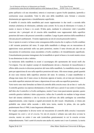 Tesi di Dottorato di Ricerca in Odontoiatria per Disabili D.ssa Elena Pozzani
Caratteristiche cranio-facciali ed abilità espressive nella Sindrome di Down XVIII° Ciclo, A.A. 2006/2007
Pagina 26 di 114 Alma Mater Studiorum Università di Bologna
piatto epifisario o di una sincondrosi, tuttavia si osservano a questo livello iperplasia, ipertrofia e
sostituzione ossea encondrale. Tutte le altre aree della mandibola sono formate e crescono
direttamente per apposizione e rimodellamento superficiale.
Il modello di crescita della mandibola può essere rappresentato in due modi: a seconda della
struttura scheletrica di riferimento, ambedue sono corretti. Se la zona di riferimento è il cranio, il
mento si muove in basso e in avanti. D’altra parte, mediante le colorazioni vitali è possibile
osservare che i principali siti di crescita della mandibola sono rappresentati dalla superficie
posteriore del ramo e dai processi coronoide e condilare. Lungo la parte anteriore della mandibola si
rilevano piccoli cambiamenti. Il mento rappresenta un sito di crescita pressoché inattivo.
Esso si sposta in avanti e in basso come conseguenza della crescita che si esplica a livello condilare
e del versante posteriore del ramo. Il corpo della mandibola si allunga con un meccanismo di
apposizione ossea periostale nella sua parte posteriore, mentre il ramo diventa più alto con un
meccanismo di sostituzione ossea encondrale a livello condilare e di rimodellamento superficiale.
Concettualmente possiamo immaginare che la mandibola si sposti in basso e in avanti mentre cresce
la sua dimensione in alto e indietro.
La traslazione della mandibola in avanti si accompagna allo spostamento dei tessuti molli che
l’avvolgono. Uno dei migliori esempi di rimodellamento dovuto a fenomeni di riassorbimento è
offerto dalla crescita in direzione posteriore del ramo della mandibola. La mandibola cresce in gran
parte per apposizione di osso sulla superficie posteriore del ramo. Allo stesso tempo, grandi quantità
di osso sono rimosse dalla superficie anteriore del ramo. In sostanza, il corpo mandibolare si
allunga man mano che il ramo cresce in direzione opposta al mento; ciò avviene per rimozione di
osso dalla superficie anteriore del ramo e deposizione di osso sulla sua superficie posteriore.
Varie teorie sono state formulate sui fattori di controllo della crescita ossea: da un lato si vuole che
il controllo genetico sia espresso direttamente a livello dell’osso e perciò il suo centro è il periostio,
dall’altro che il controllo è a livello cartilagineo, mentre l’osso viene passivamente spostato; questo
controllo genetico indiretto è detto epigenetico; infine che il controllo sia mediato in larga misura
fuori dal sistema scheletrico e che la crescita sia dell’osso che della cartilagine sia controllata
epigeneticamente, come risposta a segnali provenienti da altri tessuti. Attualmente, si ritiene più
probabile una sintesi della seconda e della terza teoria, mentre la prima, che era quella
predominante fino al 1960, è stata largamente abbandonata.
Per meglio comprendere le diverse teorie sul meccanismo di controllo della crescita è necessario
distinguere tra centri e siti di crescita. Un sito di crescita è soltanto una sede dove avviene la
crescita, mentre un centro è una sede (controllata geneticamente) in cui la crescita avviene
indipendentemente. Tutti i centri di crescita sono anche siti, mentre non è vero il contrario. La teoria
 