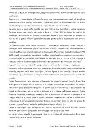 Tesi di Dottorato di Ricerca in Odontoiatria per Disabili D.ssa Elena Pozzani
Caratteristiche cranio-facciali ed abilità espressive nella Sindrome di Down XVIII° Ciclo, A.A. 2006/2007
Pagina 28 di 114 Alma Mater Studiorum Università di Bologna
Risulta più difficile, ma non impossibile, spiegare la crescita della maxilla sulla base di una teoria
cartilaginea.
Sebbene non vi sia cartilagine nella maxilla stessa, essa è presente nel setto nasale e il complesso
nasomaxillare cresce come un’unica entità. I fautori della teoria cartilaginea ipotizzano che il setto
nasale cartilagineo serva da determinante di vari aspetti della crescita maxillare.
Se, come pare, le suture della maxilla sono aree reattive, esse rispondono a questa traslazione
formando nuovo osso quando avvertono la forza di trazione della cartilagine in crescita. La
cartilagine settale subisce una riduzione quantitativa durante il corso degli anni, ma persiste per
tutta la vita e quindi potrebbe certamente svolgere questo ruolo di determinante della crescita
maxillare.
La Teoria di crescita della matrice funzionale (7) nasce poiché, ammettendo che né l’osso né la
cartilagine siano determinanti per la crescita dello scheletro craniofacciale, sembrerebbe che il
controllo debba essere attribuito ai tessuti molli adiacenti. Quest’ipotesi è stata formulata nel 1960
da Moss; egli sostiene che né la cartilagine condilare, né quella del setto nasale rappresentano fattori
determinanti per la crescita dei mascellari ed ha teorizzato che la crescita facciale avvenga in
risposta a necessità funzionali e che risulti mediata dai tessuti molli che circondano i mascellari.
In quest’ottica, sono i tessuti molli a crescere, mentre sia l’osso che la cartilagine reagiscono.
La crescita della volta cranica rappresenta una risposta diretta alla crescita cerebrale encefalica. La
pressione esercitata dalla massa encefalica crescente separa le ossa craniche a livello suturale
causando la deposizione di nuovo osso per adattare le dimensioni della scatola cranica a quelle del
cervello.
Questo fenomeno può essere osservato nell’uomo in due situazioni naturali. Quando il cervello è
molto piccolo, il cranio lo è a sua volta e si osserva la cosiddetta microcefalia. La seconda
situazione è quella nota come idrocefalia. In questo caso, vi è un ostacolo al riassorbimento del
liquido cerebrospinale, per cui questo si accumula e la pressione endocranica aumenta. Questo
fenomeno impedisce lo sviluppo encefalico, fino a determinare nel paziente la presenza di un
cervello piccolo e di ritardo mentale; questa condizione determina una crescita in eccesso della
volta cranica. In un’idrocefalia incontrollata il cranio può diventare due o tre volte più grande del
normale, con ossa frontali, parietali e occipitali enormemente allargate (8).
Questo è forse il più chiaro esempio di una “matrice funzionale” in attività. Un altro esempio
eccellente consiste nella relazione tra la misura degli occhi e quella delle orbite.
Un occhio largo o piccolo si accompagna a una cavità orbitaria di pari proporzioni. In tal caso,
l’occhio rappresenta la matrice funzionale.
 