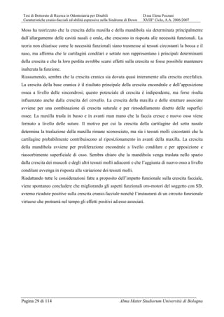 Tesi di Dottorato di Ricerca in Odontoiatria per Disabili D.ssa Elena Pozzani
Caratteristiche cranio-facciali ed abilità espressive nella Sindrome di Down XVIII° Ciclo, A.A. 2006/2007
Pagina 29 di 114 Alma Mater Studiorum Università di Bologna
Moss ha teorizzato che la crescita della maxilla e della mandibola sia determinata principalmente
dall’allargamento delle cavità nasali e orale, che crescono in risposta alle necessità funzionali. La
teoria non chiarisce come le necessità funzionali siano trasmesse ai tessuti circostanti la bocca e il
naso, ma afferma che le cartilagini condilari e settale non rappresentano i principali determinanti
della crescita e che la loro perdita avrebbe scarsi effetti sulla crescita se fosse possibile mantenere
inalterata la funzione.
Riassumendo, sembra che la crescita cranica sia dovuta quasi interamente alla crescita encefalica.
La crescita della base cranica è il risultato principale della crescita encondrale e dell’apposizione
ossea a livello delle sincondrosi; questo potenziale di crescita è indipendente, ma forse risulta
influenzato anche dalla crescita del cervello. La crescita della maxilla e delle strutture associate
avviene per una combinazione di crescita suturale e per rimodellamento diretto delle superfici
ossee. La maxilla trasla in basso e in avanti man mano che la faccia cresce e nuovo osso viene
formato a livello delle suture. Il motivo per cui la crescita della cartilagine del setto nasale
determina la traslazione della maxilla rimane sconosciuto, ma sia i tessuti molli circostanti che la
cartilagine probabilmente contribuiscono al riposizionamento in avanti della maxilla. La crescita
della mandibola avviene per proliferazione encondrale a livello condilare e per apposizione e
riassorbimento superficiale di osso. Sembra chiaro che la mandibola venga traslata nello spazio
dalla crescita dei muscoli e degli altri tessuti molli adiacenti e che l’aggiunta di nuovo osso a livello
condilare avvenga in risposta alla variazione dei tessuti molli.
Riadattando tutte le considerazioni fatte a proposito dell’impatto funzionale sulla crescita facciale,
viene spontaneo concludere che migliorando gli aspetti funzionali oro-motori del soggetto con SD,
avremo ricadute positive sulla crescita cranio-facciale nonchè l’instaurarsi di un circuito funzionale
virtuoso che protrarrà nel tempo gli effetti positivi ad esso associati.
 