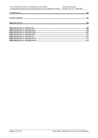 Tesi di Dottorato di Ricerca in Odontoiatria per Disabili D.ssa Elena Pozzani
Caratteristiche cranio-facciali ed abilità espressive nella Sindrome di Down XVIII° Ciclo, A.A. 2006/2007
Pagina 3 di 114 Alma Mater Studiorum Università di Bologna
CAPITOLO X.............................................................................................................................................. 106
CONCLUSIONI .......................................................................................................................................... 106
BIBLIOGRAFIA......................................................................................................................................... 108
BIBLIOGRAFIA CAPITOLO I................................................................................................................. 108
BIBLIOGRAFIA CAPITOLO II............................................................................................................... 108
BIBLIOGRAFIA CAPITOLO III.............................................................................................................. 109
BIBLIOGRAFIA CAPITOLO IV.............................................................................................................. 111
BIBLIOGRAFIA CAPITOLO V ............................................................................................................... 111
BIBLIOGRAFIA CAPITOLO VI.............................................................................................................. 112
BIBLIOGRAFIA CAPITOLO VII ............................................................................................................ 113
 