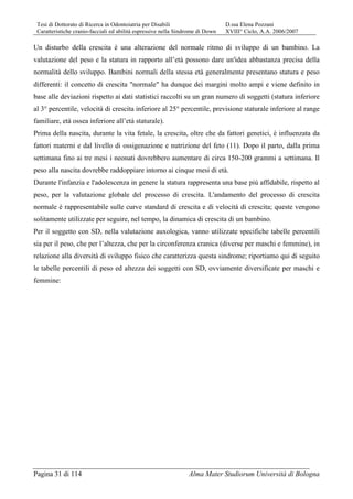 Tesi di Dottorato di Ricerca in Odontoiatria per Disabili D.ssa Elena Pozzani
Caratteristiche cranio-facciali ed abilità espressive nella Sindrome di Down XVIII° Ciclo, A.A. 2006/2007
Pagina 31 di 114 Alma Mater Studiorum Università di Bologna
Un disturbo della crescita è una alterazione del normale ritmo di sviluppo di un bambino. La
valutazione del peso e la statura in rapporto all’età possono dare un'idea abbastanza precisa della
normalità dello sviluppo. Bambini normali della stessa età generalmente presentano statura e peso
differenti: il concetto di crescita "normale" ha dunque dei margini molto ampi e viene definito in
base alle deviazioni rispetto ai dati statistici raccolti su un gran numero di soggetti (statura inferiore
al 3° percentile, velocità di crescita inferiore al 25° percentile, previsione staturale inferiore al range
familiare, età ossea inferiore all’età staturale).
Prima della nascita, durante la vita fetale, la crescita, oltre che da fattori genetici, è influenzata da
fattori materni e dal livello di ossigenazione e nutrizione del feto (11). Dopo il parto, dalla prima
settimana fino ai tre mesi i neonati dovrebbero aumentare di circa 150-200 grammi a settimana. Il
peso alla nascita dovrebbe raddoppiare intorno ai cinque mesi di età.
Durante l'infanzia e l'adolescenza in genere la statura rappresenta una base più affidabile, rispetto al
peso, per la valutazione globale del processo di crescita. L'andamento del processo di crescita
normale è rappresentabile sulle curve standard di crescita e di velocità di crescita; queste vengono
solitamente utilizzate per seguire, nel tempo, la dinamica di crescita di un bambino.
Per il soggetto con SD, nella valutazione auxologica, vanno utilizzate specifiche tabelle percentili
sia per il peso, che per l’altezza, che per la circonferenza cranica (diverse per maschi e femmine), in
relazione alla diversità di sviluppo fisico che caratterizza questa sindrome; riportiamo qui di seguito
le tabelle percentili di peso ed altezza dei soggetti con SD, ovviamente diversificate per maschi e
femmine:
 