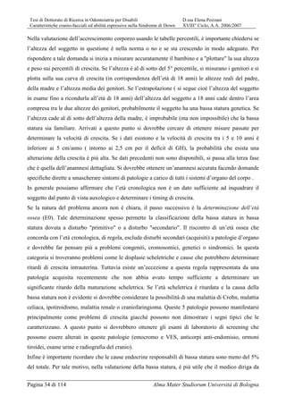 Tesi di Dottorato di Ricerca in Odontoiatria per Disabili D.ssa Elena Pozzani
Caratteristiche cranio-facciali ed abilità espressive nella Sindrome di Down XVIII° Ciclo, A.A. 2006/2007
Pagina 34 di 114 Alma Mater Studiorum Università di Bologna
Nella valutazione dell’accrescimento corporeo usando le tabelle percentili, è importante chiedersi se
l’altezza del soggetto in questione è nella norma o no e se sta crescendo in modo adeguato. Per
rispondere a tale domanda si inizia a misurare accuratamente il bambino e a "plottare" la sua altezza
e peso sui percentili di crescita. Se l’altezza è al di sotto del 5° percentile, si misurano i genitori e si
plotta sulla sua curva di crescita (in corrispondenza dell’età di 18 anni) le altezze reali del padre,
della madre e l’altezza media dei genitori. Se l’estrapolazione ( si segue cioè l’altezza del soggetto
in esame fino a ricondurla all’età di 18 anni) dell’altezza del soggetto a 18 anni cade dentro l’area
compresa tra le due altezze dei genitori, probabilmente il soggetto ha una bassa statura genetica. Se
l’altezza cade al di sotto dell’altezza della madre, è improbabile (ma non impossibile) che la bassa
statura sia familiare. Arrivati a questo punto si dovrebbe cercare di ottenere misure passate per
determinare la velocità di crescita. Se i dati esistono e la velocità di crescita tra i 5 e 10 anni è
inferiore ai 5 cm/anno ( intorno ai 2,5 cm per il deficit di GH), la probabilità che esista una
alterazione della crescita è più alta. Se dati precedenti non sono disponibili, si passa alla terza fase
che è quella dell’anamnesi dettagliata. Si dovrebbe ottenere un’anamnesi accurata facendo domande
specifiche dirette a smascherare sintomi di patologie a carico di tutti i sistemi d’organo del corpo .
In generale possiamo affermare che l’età cronologica non è un dato sufficiente ad inquadrare il
soggetto dal punto di vista auxologico e determinare i timing di crescita.
Se la natura del problema ancora non è chiara, il passo successivo è la determinazione dell’età
ossea (E0). Tale determinazione spesso permette la classificazione della bassa statura in bassa
statura dovuta a disturbo "primitivo" o a disturbo "secondario". Il riscontro di un’età ossea che
concorda con l’età cronologica, di regola, esclude disturbi secondari (acquisiti) a patologie d’organo
e dovrebbe far pensare più a problemi congeniti, cromosomici, genetici o sindromici. In questa
categoria si troveranno problemi come le displasie scheletriche e cause che potrebbero determinare
ritardi di crescita intrauterina. Tuttavia esiste un’eccezione a questa regola rappresentata da una
patologia acquisita recentemente che non abbia avuto tempo sufficiente a determinare un
significante ritardo della maturazione scheletrica. Se l’età scheletrica è ritardata e la causa della
bassa statura non è evidente si dovrebbe considerare la possibilità di una malattia di Crohn, malattia
celiaca, ipotiroidismo, malattia renale o craniofaringioma. Queste 5 patologie possono manifestarsi
principalmente come problemi di crescita giacché possono non dimostrare i segni tipici che le
caratterizzano. A questo punto si dovrebbero ottenere gli esami di laboratorio di screening che
possono essere alterati in queste patologie (emocromo e VES, anticorpi anti-endomisio, ormoni
tiroidei, esame urine e radiografia del cranio).
Infine è importante ricordare che le cause endocrine responsabili di bassa statura sono meno del 5%
del totale. Per tale motivo, nella valutazione della bassa statura, è più utile che il medico diriga da
 