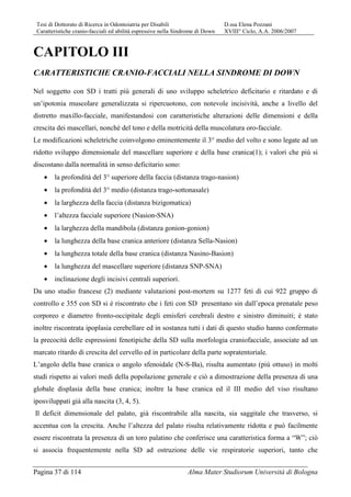 Tesi di Dottorato di Ricerca in Odontoiatria per Disabili D.ssa Elena Pozzani
Caratteristiche cranio-facciali ed abilità espressive nella Sindrome di Down XVIII° Ciclo, A.A. 2006/2007
Pagina 37 di 114 Alma Mater Studiorum Università di Bologna
CAPITOLO III
CARATTERISTICHE CRANIO-FACCIALI NELLA SINDROME DI DOWN
Nel soggetto con SD i tratti più generali di uno sviluppo scheletrico deficitario e ritardato e di
un’ipotonia muscolare generalizzata si ripercuotono, con notevole incisività, anche a livello del
distretto maxillo-facciale, manifestandosi con caratteristiche alterazioni delle dimensioni e della
crescita dei mascellari, nonché del tono e della motricità della muscolatura oro-facciale.
Le modificazioni scheletriche coinvolgono eminentemente il 3° medio del volto e sono legate ad un
ridotto sviluppo dimensionale del mascellare superiore e della base cranica(1); i valori che più si
discostano dalla normalità in senso deficitario sono:
• la profondità del 3° superiore della faccia (distanza trago-nasion)
• la profondità del 3° medio (distanza trago-sottonasale)
• la larghezza della faccia (distanza bizigomatica)
• l’altezza facciale superiore (Nasion-SNA)
• la larghezza della mandibola (distanza gonion-gonion)
• la lunghezza della base cranica anteriore (distanza Sella-Nasion)
• la lunghezza totale della base cranica (distanza Nasino-Basion)
• la lunghezza del mascellare superiore (distanza SNP-SNA)
• inclinazione degli incisivi centrali superiori.
Da uno studio francese (2) mediante valutazioni post-mortem su 1277 feti di cui 922 gruppo di
controllo e 355 con SD si è riscontrato che i feti con SD presentano sin dall’epoca prenatale peso
corporeo e diametro fronto-occipitale degli emisferi cerebrali destro e sinistro diminuiti; è stato
inoltre riscontrata ipoplasia cerebellare ed in sostanza tutti i dati di questo studio hanno confermato
la precocità delle espressioni fenotipiche della SD sulla morfologia craniofacciale, associate ad un
marcato ritardo di crescita del cervello ed in particolare della parte sopratentoriale.
L’angolo della base cranica o angolo sfenoidale (N-S-Ba), risulta aumentato (più ottuso) in molti
studi rispetto ai valori medi della popolazione generale e ciò a dimostrazione della presenza di una
globale displasia della base cranica; inoltre la base cranica ed il III medio del viso risultano
iposviluppati già alla nascita (3, 4, 5).
Il deficit dimensionale del palato, già riscontrabile alla nascita, sia saggitale che trasverso, si
accentua con la crescita. Anche l’altezza del palato risulta relativamente ridotta e può facilmente
essere riscontrata la presenza di un toro palatino che conferisce una caratteristica forma a “W”; ciò
si associa frequentemente nella SD ad ostruzione delle vie respiratorie superiori, tanto che
 