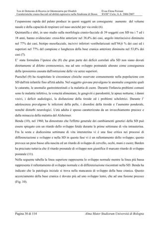 Tesi di Dottorato di Ricerca in Odontoiatria per Disabili D.ssa Elena Pozzani
Caratteristiche cranio-facciali ed abilità espressive nella Sindrome di Down XVIII° Ciclo, A.A. 2006/2007
Pagina 38 di 114 Alma Mater Studiorum Università di Bologna
l’espansione rapida del palato produce in questi soggetti un conseguente aumento del volume
nasale e della capacità di respirare col naso anziché per via orale (6).
Quintanilla e altri, in uno studio sulla morfologia cranio-facciale di 39 soggetti con SD tra i 7 ed i
18 anni, hanno evidenziato: cross-bite anteriore nel 38,4% dei casi, angolo interincisivo diminuito
nel 77% dei casi, biotipo mesofacciale, incivivi inferiori vestibolarizzati nell’84,6 % dei casi ed i
superiori nel 77% del campione e lunghezza della base cranica anteriore diminuita nel 53,8% dei
casi (7).
E’ stata formulata l’ipotesi che (8) che gran parte dei deficit correlati alla SD non siano dovuti
direttamente al difetto cromosomico, ma ad uno sviluppo postnatale alterato come conseguenza
della ipossiemia causata dall'ostruzione delle vie aeree superiori.
Pueschel (9) ha ricapitolato le circostanze cliniche osservate comunemente nella popolazione con
SD dall'età infantile fino all'età adulta. Nel soggetto giovane prevalgono le anomalie congenite quali
le cataratte, le anomalie gastrointestinali e la malattia di cuore. Durante l'infanzia problemi comuni
sono le malattie infettive, la voracità alimentare, le gengiviti e parodontiti, le apnee notturne, i danni
visivi, i deficit audiologici, la disfunzione della tiroide ed i problemi scheletrici. Durante l’
adolescenza prevalgono le infezioni della pelle, i disordini della tiroide e l’aumento ponderale,
nonché disturbi neurologici. L'età adulta è spesso caratterizzata da un invecchiamento precoce e
dalla minaccia della malattia del Alzheimer.
Benda (10), nel 1960, ha dimostrato che l'effetto generale dei cambiamenti genetici della SD può
essere spiegato con un ritardo dello sviluppo fetale durante le prime settimane di vita intrauterina.
Fra la sesta e dodicesima settimana di vita interuterina vi è una fase critica nei processi di
differenziazione e sviluppo e nella SD in questa fase vi è un rallentamento dello sviluppo; questo
provoca un peso basso alla nascita ed un ritardo di sviluppo di cervello, occhi, mani e cuore; Barden
ha precisato tuttavia che il ritardo prenatale di sviluppo non giustifica il marcato ritardo di sviluppo
postatale (11).
Nella seguente tabella la linea superiore rappresenta lo sviluppo normale mentre la linea più bassa
rappresenta il rallentamento di sviluppo normale e di differenziazione riscontrati nella SD. Benda ha
indicato che la patologia iniziale si trova nella mancanza di sviluppo della base cranica. Questo
accorciamento della base cranica è dovuto più ad uno sviluppo lento, che ad una fusione precoce
(Fig. 10).
 