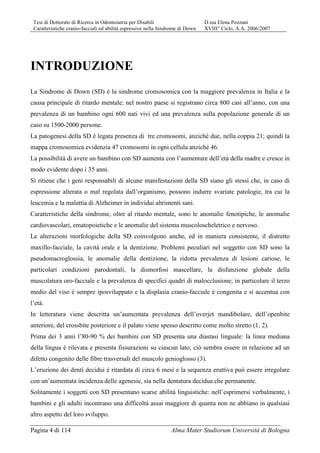 Tesi di Dottorato di Ricerca in Odontoiatria per Disabili D.ssa Elena Pozzani
Caratteristiche cranio-facciali ed abilità espressive nella Sindrome di Down XVIII° Ciclo, A.A. 2006/2007
Pagina 4 di 114 Alma Mater Studiorum Università di Bologna
INTRODUZIONE
La Sindrome di Down (SD) è la sindrome cromosomica con la maggiore prevalenza in Italia e la
causa principale di ritardo mentale; nel nostro paese si registrano circa 800 casi all’anno, con una
prevalenza di un bambino ogni 600 nati vivi ed una prevalenza sulla popolazione generale di un
caso su 1500-2000 persone.
La patogenesi della SD è legata presenza di tre cromosomi, anziché due, nella coppia 21; quindi la
mappa cromosomica evidenzia 47 cromosomi in ogni cellula anziché 46.
La possibilità di avere un bambino con SD aumenta con l’aumentare dell’età della madre e cresce in
modo evidente dopo i 35 anni.
Si ritiene che i geni responsabili di alcune manifestazioni della SD siano gli stessi che, in caso di
espressione alterata o mal regolata dall’organismo, possono indurre svariate patologie, tra cui la
leucemia e la malattia di Alzheimer in individui altrimenti sani.
Caratteristiche della sindrome, oltre al ritardo mentale, sono le anomalie fenotipiche, le anomalie
cardiovascolari, ematopoietiche e le anomalie del sistema muscoloscheletrico e nervoso.
Le alterazioni morfologiche della SD coinvolgono anche, ed in maniera consistente, il distretto
maxillo-facciale, la cavità orale e la dentizione. Problemi peculiari nel soggetto con SD sono la
pseudomacroglossia, le anomalie della dentizione, la ridotta prevalenza di lesioni cariose, le
particolari condizioni parodontali, la dismorfosi mascellare, la disfunzione globale della
muscolatura oro-facciale e la prevalenza di specifici quadri di malocclusione; in particolare il terzo
medio del viso è sempre iposviluppato e la displasia cranio-facciale è congenita e si accentua con
l’età.
In letteratura viene descritta un’aumentata prevalenza dell’overjet mandibolare, dell’openbite
anteriore, del crossbite posteriore e il palato viene spesso descritto come molto stretto (1, 2).
Prima dei 3 anni l’80-90 % dei bambini con SD presenta una diastasi linguale: la linea mediana
della lingua è rilevata e presenta fissurazioni su ciascun lato; ciò sembra essere in relazione ad un
difetto congenito delle fibre trasversali del muscolo genioglosso (3).
L’eruzione dei denti decidui è ritardata di circa 6 mesi e la sequenza eruttiva può essere irregolare
con un’aumentata incidenza delle agenesie, sia nella dentatura decidua che permanente.
Solitamente i soggetti con SD presentano scarse abilità linguistiche: nell’esprimersi verbalmente, i
bambini e gli adulti incontrano una difficoltà assai maggiore di quanta non ne abbiano in qualsiasi
altro aspetto del loro sviluppo.
 