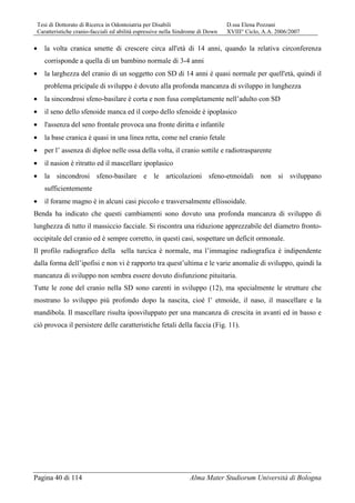 Tesi di Dottorato di Ricerca in Odontoiatria per Disabili D.ssa Elena Pozzani
Caratteristiche cranio-facciali ed abilità espressive nella Sindrome di Down XVIII° Ciclo, A.A. 2006/2007
Pagina 40 di 114 Alma Mater Studiorum Università di Bologna
• la volta cranica smette di crescere circa all'età di 14 anni, quando la relativa circonferenza
corrisponde a quella di un bambino normale di 3-4 anni
• la larghezza del cranio di un soggetto con SD di 14 anni è quasi normale per quell'età, quindi il
problema pricipale di sviluppo è dovuto alla profonda mancanza di sviluppo in lunghezza
• la sincondrosi sfeno-basilare è corta e non fusa completamente nell’adulto con SD
• il seno dello sfenoide manca ed il corpo dello sfenoide è ipoplasico
• l'assenza del seno frontale provoca una fronte diritta e infantile
• la base cranica è quasi in una linea retta, come nel cranio fetale
• per l’ assenza di diploe nelle ossa della volta, il cranio sottile e radiotrasparente
• il nasion è ritratto ed il mascellare ipoplasico
• la sincondrosi sfeno-basilare e le articolazioni sfeno-etmoidali non si sviluppano
sufficientemente
• il forame magno è in alcuni casi piccolo e trasversalmente ellissoidale.
Benda ha indicato che questi cambiamenti sono dovuto una profonda mancanza di sviluppo di
lunghezza di tutto il massiccio facciale. Si riscontra una riduzione apprezzabile del diametro fronto-
occipitale del cranio ed è sempre corretto, in questi casi, sospettare un deficit ormonale.
Il profilo radiografico della sella turcica è normale, ma l’immagine radiografica è indipendente
dalla forma dell’ipofisi e non vi è rapporto tra quest’ultima e le varie anomalie di sviluppo, quindi la
mancanza di sviluppo non sembra essere dovuto disfunzione pituitaria.
Tutte le zone del cranio nella SD sono carenti in sviluppo (12), ma specialmente le strutture che
mostrano lo sviluppo più profondo dopo la nascita, cioè l’ etmoide, il naso, il mascellare e la
mandibola. Il mascellare risulta iposviluppato per una mancanza di crescita in avanti ed in basso e
ciò provoca il persistere delle caratteristiche fetali della faccia (Fig. 11).
 