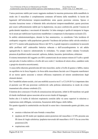 Tesi di Dottorato di Ricerca in Odontoiatria per Disabili D.ssa Elena Pozzani
Caratteristiche cranio-facciali ed abilità espressive nella Sindrome di Down XVIII° Ciclo, A.A. 2006/2007
Pagina 45 di 114 Alma Mater Studiorum Università di Bologna
l’unica posizione stabile può essere raggiunta mediante la massima protrusione della mandibola in
modo che il mascellare è completamente contenuto all’interno della mandibola: la lassità dei
legamenti dell’articolazione temporo-mandibolare aiuta questa posizione estrema. Spesso si
riscontra lussazione mono- o bilaterale delle articolazioni temporo-mandibolari; questa posizione
può essere sufficientemente stabile per la deglutizione, ma poco confortevole, perché l’assenza di
guida dentale impedisce i movimenti di lateralità. Un’altra strategia è quella di interporre la lingua
tra le arcate per stabilizzare la posizione mandibolare e compensare la discrepanza occlusale (22).
In ambito odontostomatologico, durante la fase anamnestica, va considerata l’alta incidenza di
cardiopatie congenite: nella popolazione generale l’incidenza del prolasso della valvola mitralica è
del 5-15 % mentre nella popolazione Down è del 50 %; è quindi imperativo considerare la necessità
della profilassi dell’ endocardite batterica subacuta e dell’ecocardiogramma in età adulta
ogniqualvolta le manovre odontoiatriche lo richiedano. Va sempre inoltre valutata l’eventuale
presenza di problemi medici associati: epilessia, diabete, leucemia, ipotiroidismo, alzheimer.
Il sistema immunitario del soggetto con SD è caratterizzato da un numero minore di T-cells e quindi
sarà più alto il rischio infettivo a livello del cavo orale (> incidenza di ulcere afose, candidosi orale
e gengivite ulcerativa necrotizzante).
A causa della riduzione generalizzata del tono muscolare, anche a livello di guance e labbra, manca
un equilibrio tra la forza linguale e la forza della muscolatura facciale con il frequente manifestarsi
di un morso aperto associato a minore efficienza respiratoria ed minore autodetersione degli
elementi dentari.
Per l’instabilità atlanto-assiale, cioè una mobilità eccessiva tra C1 e C2 (10-20 %) è importante dare
al paziente con SD una posizione confortevole sulla poltrona odontoiatrica in modo da evitare
traumatismi alla colonna vertebrale (23).
Il dentista deve conoscere il livello di comunicazione del paziente, infatti la SD manifesta vari gradi
di ritardo intellettuale spesso associato ad un severo ritardo di linguaggio.
Inoltre alto è il rischio di infezioni respiratorie croniche delle vie aeree superiori in relazione a:
respirazione orale obbligata, xerostomia, fissurazioni della lingua e delle labbra.
Per quanto riguarda le caratteristiche oro-facciali in senso lato e riassumendo quanto già detto, esse
sono:
• assenza o riduzione del seno frontale e mascellare
• ipoplasia del III medio per ipoplasia antero-posteriore del mascellare ( il 54% presenta una
III classe di Angle scheletrica, ipoplasia trasversale del mascellare e il 65 % ha un cross-bite
posteriore) (24)
• respirazione orale
 