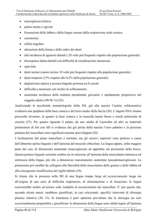 Tesi di Dottorato di Ricerca in Odontoiatria per Disabili D.ssa Elena Pozzani
Caratteristiche cranio-facciali ed abilità espressive nella Sindrome di Down XVIII° Ciclo, A.A. 2006/2007
Pagina 46 di 114 Alma Mater Studiorum Università di Bologna
• macroglossia relativa
• palato stretto e ogivale
• fissurazioni delle labbra e della lingua causate dalla respirazione orale cronica
• xerostomia
• chilite angolare
• alterazioni della forma e delle radici dei denti
• alta incidenza di agenesie dentali ( 20 volte più frequenti rispetto alla popolazione generale)
• discrepanze dento-dentali con difficoltà di coordinazione interarcata
• open bite
• denti inclusi (canini inclusi 10 volte più frequenti rispetto alla popolazione generale)
• denti trasposti (15% rispetto allo 0,3% della popolazione generale)
• deglutizione atipica e postura linguale protrusa tra le arcate
• difficoltà a masticare con rischio di soffocamento
• aumentata incidenza della malattia parodontale giovanile e rapidamente progressiva nel
soggetto adulto (90-96 %) (25).
Analizzando le peculiarità stomatologiche della SD, già alla nascita l’analisi cefalometrica
evidenzia una ipoplasia della base cranica e del terzo medio della faccia (26). L’angolo SNA rimane
pressoché invariato, in quanto la base cranica e la mascella hanno basso e simile potenziale di
crescita (27). Per quanto riguarda il palato, da uno studio di Laurisden ed altri su materiale
postmortem di feti con SD si evidenza che già prima della nascita l’osso palatino e la porzione
palatina del mascellare sono significativamente iposviluppati (28).
L’inclinazione del piano mascellare è normale, ma gli incisivi superiori sono protrusi a causa
dell’abnorme spinta linguale e dell’ipotonia del muscolo orbicolare. La lingua appare, nella maggior
parte dei casi, di dimensioni aumentate (macroglossia) ed appiattita sul pavimento della bocca.
Questa postura linguale scorretta sembra sia in relazione all’ipotonia della muscolatura intrinseca ed
estrinseca della lingua, più che a dimensioni marcatamente aumentate (pseudomacroglossia). La
protrusione poi sarebbe da collegarsi alla flaccidità della muscolatura delle guance e delle labbra ed
alla conseguente insufficienza del sigillo labiale (29).
Si ritiene che la presenza nella SD di una lingua troppo larga ed eccessivamente lunga sia
all’origine di una serie di difficoltà respiratorie, di alimentazione e di fonazione; la lingua
eserciterebbe inoltre un’azione sulle modalità di accrescimento dei mascellari. E’ per questo che,
secondo alcuni autori, sarebbero giustificati, in casi selezionati, specifici interventi di chirurgia
plastica riduttiva (30, 31). In letteratura è però opinione prevalente che la chirurgia sia solo
eccezionalmente proponibile e giustificata: le dimensioni della lingua sono infatti legate all’ipotonia
 