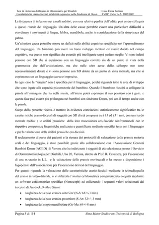 Tesi di Dottorato di Ricerca in Odontoiatria per Disabili D.ssa Elena Pozzani
Caratteristiche cranio-facciali ed abilità espressive nella Sindrome di Down XVIII° Ciclo, A.A. 2006/2007
Pagina 5 di 114 Alma Mater Studiorum Università di Bologna
La frequenza di infezioni nei canali auditivi, con una relativa perdita dell’udito, può essere collegata
a questo ritardo del linguaggio. Un’altra delle cause potrebbe essere una particolare difficoltà a
coordinare i movimenti di lingua, labbra, mandibola, anche in considerazione della ristrettezza del
palato.
Un’ulteriore causa potrebbe essere un deficit nelle abilità cognitive specifiche per l’apprendimento
del linguaggio. Un bambino può avere un buon sviluppo mentale ed essere dotato nel campo
cognitivo, ma questo non significa che essendo più intelligente saprà parlare meglio. Vi sono infatti
persone con SD che si esprimono con un linguaggio corretto sia da un punto di vista della
grammatica che dell’articolazione, ma che nelle altre aeree dello sviluppo non sono
necessariamente dotate e vi sono persone con SD dotate da un punto di vista mentale, ma che si
esprimono con un linguaggio scarso e impreciso.
In ogni caso la "terapia" non è specifica per il linguaggio, perché riguarda tutte le aree di sviluppo
che sono legate alle capacità psicomotorie del bambino. Quando il bambino riuscirà a collegare la
parola all’immagine che ha nella mente, all’inizio potrà esprimere il suo pensiero con i gesti, e
questa fase può essere più prolungata nei bambini con sindrome Down, poi con il tempo anche con
le parole.
Scopo della presente ricerca è mettere in evidenza correlazioni statisticamente significative tra le
caratteristiche cranio-facciali di soggetti con SD di età compresa tra i 15 ed i 31 anni, con un ritardo
mentale medio, e le abilità prassiche della loro muscolatura oro-facciale confrontandole con le
rispettive competenze linguistiche analizzate e quantificate mediante specifici tests per il linguaggio
e per la valutazione delle abilità prassiche oro-facciali.
Il reclutamento di parte dei pazienti e la stesura dei protocolli di valutazione delle prassie motorie
orali e del linguaggio, è stato possibile grazie alla collaborazione con l’Associazione Genitori
Bambini Down (AGBD) di Verona che ha indirizzato i soggetti di età selezionata presso il Servizio
di Odontostomatologia per Disabili, Ulss 20, Verona, diretto da Prof. R. Cavaliere, per l’esecuzione
di una rx-cranio in L.L. e la valutazione delle prassie oro-buccali e ha messo a disposizione i
logopedisti dell’associazione per l’esecuzione dei test del linguaggio.
Per quanto riguarda la valutazione delle caratteristiche cranio-facciali mediante la teleradiografia
del cranio in latero-laterale, si è utilizzata l’analisi cefalometrica computerizzata eseguita mediante
un software cefalometrico specifico (Nemoceph) ed utilizzando i seguenti valori selezionati dai
tracciati di Jaraback, Roth e Giannì:
• lunghezza della base cranica anteriore (N-S: 68+/-3 mm)
• lunghezza della base cranica posteriore (S-Ar: 32+/- 3 mm)
• lunghezza del corpo mandibolare (Go-Me: 64+/-8 mm)
 